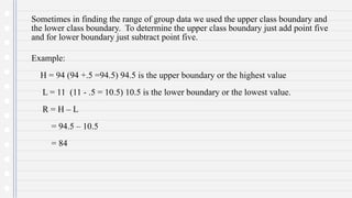 Sometimes in finding the range of group data we used the upper class boundary and
the lower class boundary. To determine the upper class boundary just add point five
and for lower boundary just subtract point five.
Example:
H = 94 (94 +.5 =94.5) 94.5 is the upper boundary or the highest value
L = 11 (11 - .5 = 10.5) 10.5 is the lower boundary or the lowest value.
R = H – L
= 94.5 – 10.5
= 84
 