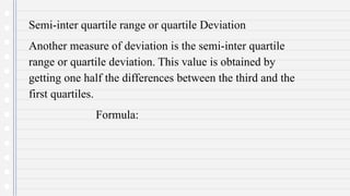 Semi-inter quartile range or quartile Deviation
Another measure of deviation is the semi-inter quartile
range or quartile deviation. This value is obtained by
getting one half the differences between the third and the
first quartiles.
Formula:
 