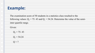 Example:
The examination score of 50 students in a statistics class resulted to the
following values: Q3 = 75. 43 and Q1 = 54.24. Determine the value of the semi-
inter quartile range.
Given:
Q3 = 75. 43
Q1 = 54.24
Q = ?
 
