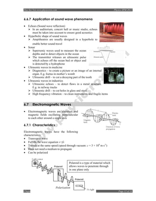 Hoo Sze Yen www.physicsrox.com                                                Physics SPM 2012


6.6.7 Application of sound wave phenomena

•   Echoes (Sound wave reflection)
       In an auditorium, concert hall or music studio, echoes
       must be taken into account to ensure good acoustics
•   Hyperbolic shape of sound waves
       Ampitheatres are usually designed in a hyperbole to
        enable better sound travel
•   Sonar
        Supersonic waves used to measure the ocean
        depths and to detect objects in the ocean
        The transmitter releases an ultrasonic pulse
        which echoes off the ocean bed or object and
        is detected by a hydrophone
•   Ultrasonic waves in medicine
        Diagnostics – to create a picture or an image of an internal
        organ. E.g. foetus in mother’s womb
        Ultrasonic drill – to cut a decaying part of the tooth
•   Ultrasonic waves in industries
        Ultrasonic echoes – to detect flaws in a metal structure.
        E.g. in railway tracks
        Ultrasonic drill – to cut holes in glass and steel
        High frequency vibration – to clean instruments and fragile items


6.7    Electromagnetic Waves

•   Electromagnetic waves are electrical and
    magnetic fields oscillating perpendicular
    to each other around a single axis

6.7.1 Characteristics

Electromagnetic waves have the following
characteristics:
• Transverse wave
• Fulfills the wave equation v=fλ
• Travels at the same speed (speed through vacuum: c = 3 × 108 m s-1)
• Does not need a medium to propagate
• Can be polarized


                                       Polaroid is a type of material which
                                       allows waves to penetrate through
                                       in one plane only




                            Polarization
Chapter 6: Waves                                                                  Page 12 of 14
 