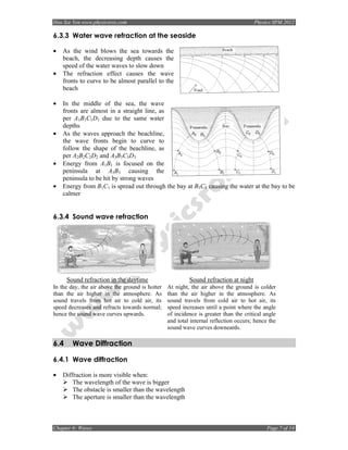 Hoo Sze Yen www.physicsrox.com                                                        Physics SPM 2012

6.3.3 Water wave refraction at the seaside

•   As the wind blows the sea towards the
    beach, the decreasing depth causes the
    speed of the water waves to slow down
•   The refraction effect causes the wave
    fronts to curve to be almost parallel to the
    beach

•   In the middle of the sea, the wave
    fronts are almost in a straight line, as
    per A1B1C1D1 due to the same water
    depths
•   As the waves approach the beachline,
    the wave fronts begin to curve to
    follow the shape of the beachline, as
    per A2B2C2D2 and A3B3C3D3
•   Energy from A1B1 is focused on the
    peninsula at A3B3 causing the
    peninsula to be hit by strong waves
•   Energy from B1C1 is spread out through the bay at B3C3 causing the water at the bay to be
    calmer


6.3.4 Sound wave refraction




      Sound refraction in the daytime                     Sound refraction at night
In the day, the air above the ground is hotter   At night, the air above the ground is colder
than the air higher in the atmosphere. As        than the air higher in the atmosphere. As
sound travels from hot air to cold air, its      sound travels from cold air to hot air, its
speed decreases and refracts towards normal;     speed increases until a point where the angle
hence the sound wave curves upwards.             of incidence is greater than the critical angle
                                                 and total internal reflection occurs; hence the
                                                 sound wave curves downeards.

6.4     Wave Diffraction

6.4.1 Wave diffraction

•   Diffraction is more visible when:
       The wavelength of the wave is bigger
       The obstacle is smaller than the wavelength
       The aperture is smaller than the wavelength



Chapter 6: Waves                                                                            Page 7 of 14
 