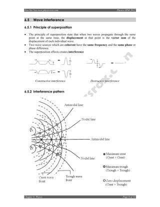 Hoo Sze Yen www.physicsrox.com                                           Physics SPM 2012



6.5    Wave Interference

6.5.1 Principle of superposition

•   The principle of superposition state that when two waves propagate through the same
    point at the same time, the displacement at that point is the vector sum of the
    displacement of each individual wave.
•   Two wave sources which are coherent have the same frequency and the same phase or
    phase difference.
•   The superposition effects creates interference




         Constructive interference                 Destructive interference


6.5.2 Interference pattern




Chapter 6: Waves                                                              Page 9 of 14
 