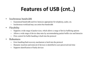 Features of USB (cnt..)
• Isochronous bandwidth
– Guaranteed bandwidth and low latencies appropriate for telephony, audio, etc.
– Isochronous workload may use entire bus bandwidth
• Flexibility
– Supports a wide range of packet sizes, which allows a range of device buffering options
– Allows a wide range of device data rates by accommodating packet buffer size and latencies
– Flow control for buffer handling is built into the protocol
• Robustness
– Error handling/fault recovery mechanism is built into the protocol
– Dynamic insertion and removal of devices is identified in user-perceived real-time
– Supports identification of faulty devices
 