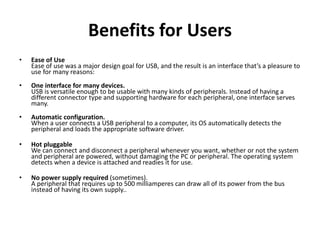 Benefits for Users
• Ease of Use
Ease of use was a major design goal for USB, and the result is an interface that’s a pleasure to
use for many reasons:
• One interface for many devices.
USB is versatile enough to be usable with many kinds of peripherals. Instead of having a
different connector type and supporting hardware for each peripheral, one interface serves
many.
• Automatic configuration.
When a user connects a USB peripheral to a computer, its OS automatically detects the
peripheral and loads the appropriate software driver.
• Hot pluggable
We can connect and disconnect a peripheral whenever you want, whether or not the system
and peripheral are powered, without damaging the PC or peripheral. The operating system
detects when a device is attached and readies it for use.
• No power supply required (sometimes).
A peripheral that requires up to 500 milliamperes can draw all of its power from the bus
instead of having its own supply..
 