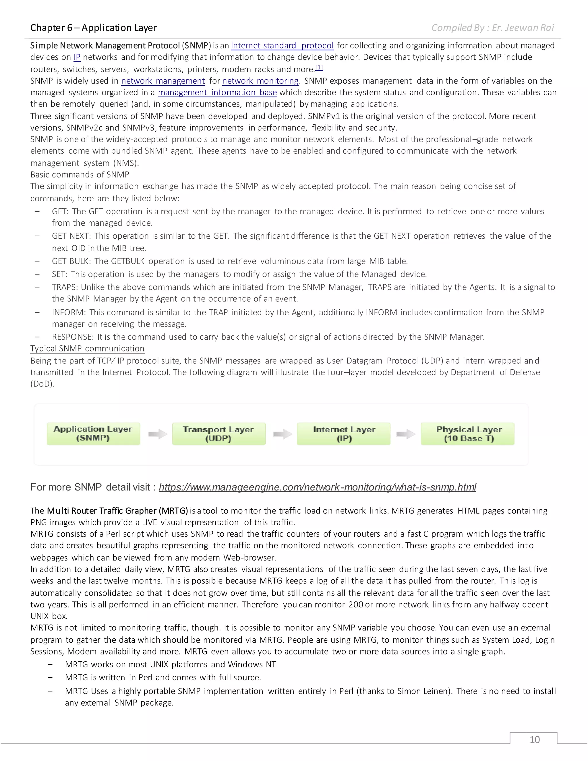 Chapter 6 – Application Layer Compiled By : Er. Jeewan Rai
10
Simple Network Management Protocol (SNMP) is an Internet-standard protocol for collecting and organizing information about managed
devices on IP networks and for modifying that information to change device behavior. Devices that typically support SNMP include
routers, switches, servers, workstations, printers, modem racks and more.[1]
SNMP is widely used in network management for network monitoring. SNMP exposes management data in the form of variables on the
managed systems organized in a management information base which describe the system status and configuration. These variables can
then be remotely queried (and, in some circumstances, manipulated) by managing applications.
Three significant versions of SNMP have been developed and deployed. SNMPv1 is the original version of the protocol. More recent
versions, SNMPv2c and SNMPv3, feature improvements in performance, flexibility and security.
SNMP is one of the widely-accepted protocols to manage and monitor network elements. Most of the professional–grade network
elements come with bundled SNMP agent. These agents have to be enabled and configured to communicate with the network
management system (NMS).
Basic commands of SNMP
The simplicity in information exchange has made the SNMP as widely accepted protocol. The main reason being concise set of
commands, here are they listed below:
- GET: The GET operation is a request sent by the manager to the managed device. It is performed to retrieve one or more values
from the managed device.
- GET NEXT: This operation is similar to the GET. The significant difference is that the GET NEXT operation retrieves the value of the
next OID in the MIB tree.
- GET BULK: The GETBULK operation is used to retrieve voluminous data from large MIB table.
- SET: This operation is used by the managers to modify or assign the value of the Managed device.
- TRAPS: Unlike the above commands which are initiated from the SNMP Manager, TRAPS are initiated by the Agents. It is a signal to
the SNMP Manager by the Agent on the occurrence of an event.
- INFORM: This command is similar to the TRAP initiated by the Agent, additionally INFORM includes confirmation from the SNMP
manager on receiving the message.
- RESPONSE: It is the command used to carry back the value(s) or signal of actions directed by the SNMP Manager.
Typical SNMP communication
Being the part of TCP⁄ IP protocol suite, the SNMP messages are wrapped as User Datagram Protocol (UDP) and intern wrapped and
transmitted in the Internet Protocol. The following diagram will illustrate the four–layer model developed by Department of Defense
(DoD).
For more SNMP detail visit : https://www.manageengine.com/network-monitoring/what-is-snmp.html
The Multi Router Traffic Grapher (MRTG) is atool to monitor the traffic load on network links. MRTG generates HTML pages containing
PNG images which provide a LIVE visual representation of this traffic.
MRTG consists of a Perl script which uses SNMP to read the traffic counters of your routers and a fast C program which logs the traffic
data and creates beautiful graphs representing the traffic on the monitored network connection. These graphs are embedded into
webpages which can be viewed from any modern Web-browser.
In addition to a detailed daily view, MRTG also creates visual representations of the traffic seen during the last seven days, the last five
weeks and the last twelve months. This is possible because MRTG keeps a log of all the data it has pulled from the router. This log is
automatically consolidated so that it does not grow over time, but still contains all the relevant data for all the traffic seen over the last
two years. This is all performed in an efficient manner. Therefore you can monitor 200 or more network links from any halfway decent
UNIX box.
MRTG is not limited to monitoring traffic, though. It is possible to monitor any SNMP variable you choose. You can even use an external
program to gather the data which should be monitored via MRTG. People are using MRTG, to monitor things such as System Load, Login
Sessions, Modem availability and more. MRTG even allows you to accumulate two or more data sources into a single graph.
- MRTG works on most UNIX platforms and Windows NT
- MRTG is written in Perl and comes with full source.
- MRTG Uses a highly portable SNMP implementation written entirely in Perl (thanks to Simon Leinen). There is no need to install
any external SNMP package.
 