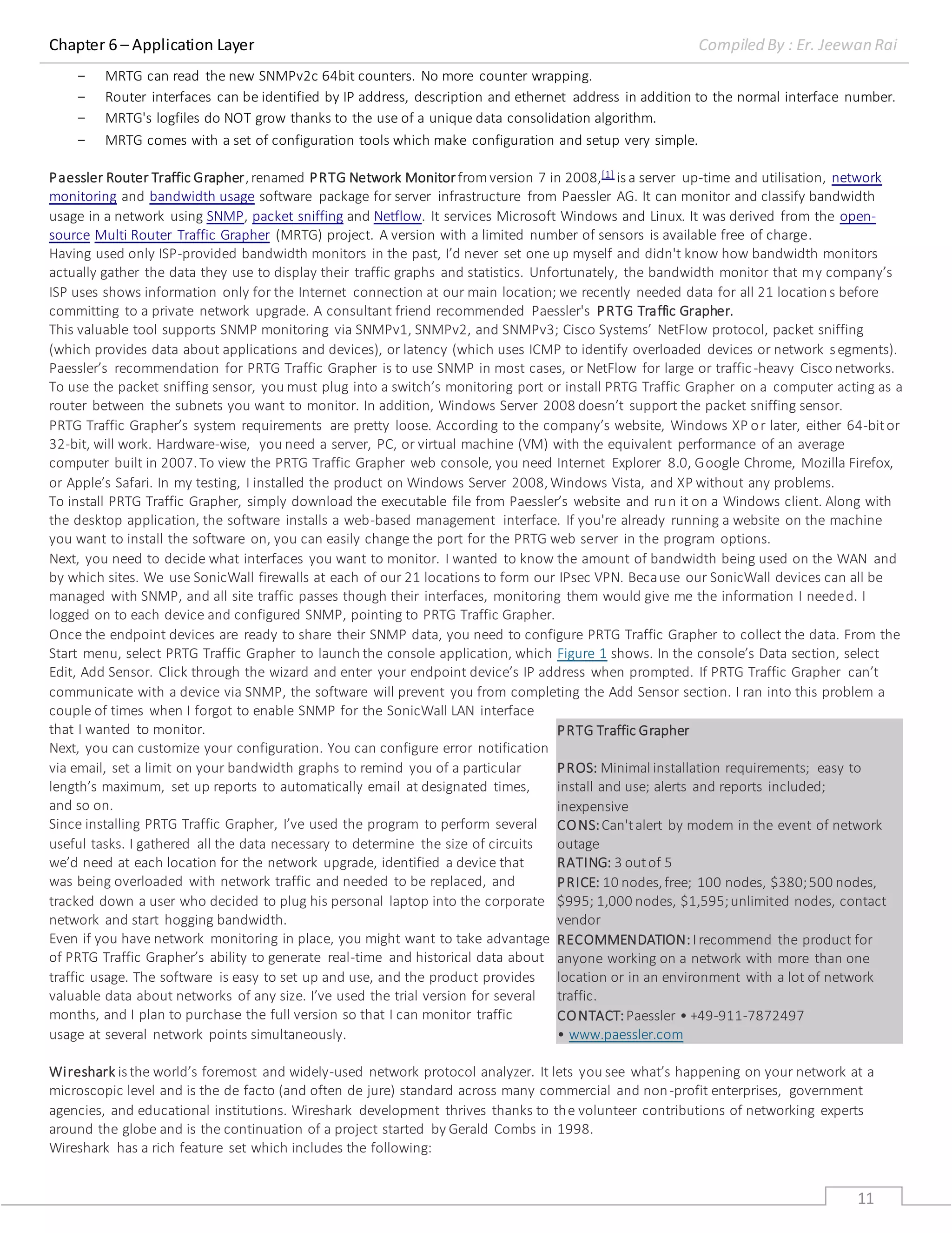 Chapter 6 – Application Layer Compiled By : Er. Jeewan Rai
11
- MRTG can read the new SNMPv2c 64bit counters. No more counter wrapping.
- Router interfaces can be identified by IP address, description and ethernet address in addition to the normal interface number.
- MRTG's logfiles do NOT grow thanks to the use of a unique data consolidation algorithm.
- MRTG comes with a set of configuration tools which make configuration and setup very simple.
Paessler Router Traffic Grapher,renamed PRTG Network Monitorfromversion 7 in 2008,[1] is a server up-time and utilisation, network
monitoring and bandwidth usage software package for server infrastructure from Paessler AG. It can monitor and classify bandwidth
usage in a network using SNMP, packet sniffing and Netflow. It services Microsoft Windows and Linux. It was derived from the open-
source Multi Router Traffic Grapher (MRTG) project. A version with a limited number of sensors is available free of charge.
Having used only ISP-provided bandwidth monitors in the past, I’d never set one up myself and didn't know how bandwidth monitors
actually gather the data they use to display their traffic graphs and statistics. Unfortunately, the bandwidth monitor that my company’s
ISP uses shows information only for the Internet connection at our main location; we recently needed data for all 21 locations before
committing to a private network upgrade. A consultant friend recommended Paessler's PRTG Traffic Grapher.
This valuable tool supports SNMP monitoring via SNMPv1, SNMPv2, and SNMPv3; Cisco Systems’ NetFlow protocol, packet sniffing
(which provides data about applications and devices), or latency (which uses ICMP to identify overloaded devices or network segments).
Paessler’s recommendation for PRTG Traffic Grapher is to use SNMP in most cases, or NetFlow for large or traffic-heavy Cisco networks.
To use the packet sniffing sensor, you must plug into a switch’s monitoring port or install PRTG Traffic Grapher on a computer acting as a
router between the subnets you want to monitor. In addition, Windows Server 2008 doesn’t support the packet sniffing sensor.
PRTG Traffic Grapher’s system requirements are pretty loose. According to the company’s website, Windows XP or later, either 64-bitor
32-bit, will work. Hardware-wise, you need a server, PC, or virtual machine (VM) with the equivalent performance of an average
computer built in 2007.To view the PRTG Traffic Grapher web console, you need Internet Explorer 8.0, Google Chrome, Mozilla Firefox,
or Apple’s Safari. In my testing, I installed the product on Windows Server 2008,Windows Vista, and XP without any problems.
To install PRTG Traffic Grapher, simply download the executable file from Paessler’s website and run it on a Windows client. Along with
the desktop application, the software installs a web-based management interface. If you're already running a website on the machine
you want to install the software on, you can easily change the port for the PRTG web server in the program options.
Next, you need to decide what interfaces you want to monitor. I wanted to know the amount of bandwidth being used on the WAN and
by which sites. We use SonicWall firewalls at each of our 21 locations to form our IPsec VPN. Because our SonicWall devices can all be
managed with SNMP, and all site traffic passes though their interfaces, monitoring them would give me the information I needed. I
logged on to each device and configured SNMP, pointing to PRTG Traffic Grapher.
Once the endpoint devices are ready to share their SNMP data, you need to configure PRTG Traffic Grapher to collect the data. From the
Start menu, select PRTG Traffic Grapher to launch the console application, which Figure 1 shows. In the console’s Data section, select
Edit, Add Sensor. Click through the wizard and enter your endpoint device’s IP address when prompted. If PRTG Traffic Grapher can’t
communicate with a device via SNMP, the software will prevent you from completing the Add Sensor section. I ran into this problem a
couple of times when I forgot to enable SNMP for the SonicWall LAN interface
that I wanted to monitor.
Next, you can customize your configuration. You can configure error notification
via email, set a limit on your bandwidth graphs to remind you of a particular
length’s maximum, set up reports to automatically email at designated times,
and so on.
Since installing PRTG Traffic Grapher, I’ve used the program to perform several
useful tasks. I gathered all the data necessary to determine the size of circuits
we’d need at each location for the network upgrade, identified a device that
was being overloaded with network traffic and needed to be replaced, and
tracked down a user who decided to plug his personal laptop into the corporate
network and start hogging bandwidth.
Even if you have network monitoring in place, you might want to take advantage
of PRTG Traffic Grapher’s ability to generate real-time and historical data about
traffic usage. The software is easy to set up and use, and the product provides
valuable data about networks of any size. I’ve used the trial version for several
months, and I plan to purchase the full version so that I can monitor traffic
usage at several network points simultaneously.
Wireshark is the world’s foremost and widely-used network protocol analyzer. It lets you see what’s happening on your network at a
microscopic level and is the de facto (and often de jure) standard across many commercial and non-profit enterprises, government
agencies, and educational institutions. Wireshark development thrives thanks to the volunteer contributions of networking experts
around the globe and is the continuation of a project started by Gerald Combs in 1998.
Wireshark has a rich feature set which includes the following:
PRTG Traffic Grapher
PROS: Minimal installation requirements; easy to
install and use; alerts and reports included;
inexpensive
CONS:Can'talert by modem in the event of network
outage
RATING: 3 outof 5
PRICE: 10 nodes,free; 100 nodes, $380;500 nodes,
$995; 1,000 nodes, $1,595;unlimited nodes, contact
vendor
RECOMMENDATION:Irecommend the product for
anyone working on a network with more than one
location or in an environment with a lot of network
traffic.
CONTACT:Paessler • +49-911-7872497
• www.paessler.com
 