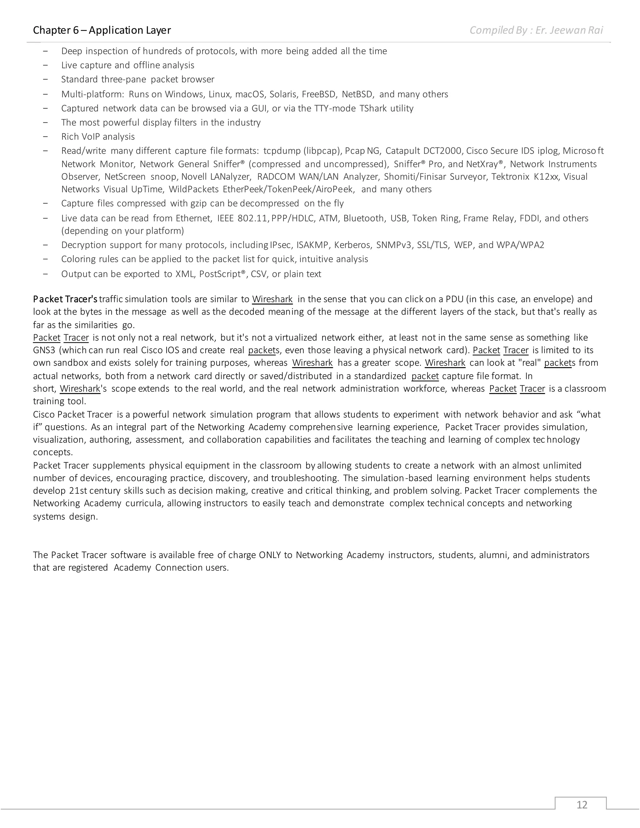 Chapter 6 – Application Layer Compiled By : Er. Jeewan Rai
12
- Deep inspection of hundreds of protocols, with more being added all the time
- Live capture and offline analysis
- Standard three-pane packet browser
- Multi-platform: Runs on Windows, Linux, macOS, Solaris, FreeBSD, NetBSD, and many others
- Captured network data can be browsed via a GUI, or via the TTY-mode TShark utility
- The most powerful display filters in the industry
- Rich VoIP analysis
- Read/write many different capture file formats: tcpdump (libpcap), Pcap NG, Catapult DCT2000, Cisco Secure IDS iplog, Microsoft
Network Monitor, Network General Sniffer® (compressed and uncompressed), Sniffer® Pro, and NetXray®, Network Instruments
Observer, NetScreen snoop, Novell LANalyzer, RADCOM WAN/LAN Analyzer, Shomiti/Finisar Surveyor, Tektronix K12xx, Visual
Networks Visual UpTime, WildPackets EtherPeek/TokenPeek/AiroPeek, and many others
- Capture files compressed with gzip can be decompressed on the fly
- Live data can be read from Ethernet, IEEE 802.11,PPP/HDLC, ATM, Bluetooth, USB, Token Ring, Frame Relay, FDDI, and others
(depending on your platform)
- Decryption support for many protocols, includingIPsec, ISAKMP, Kerberos, SNMPv3, SSL/TLS, WEP, and WPA/WPA2
- Coloring rules can be applied to the packet list for quick, intuitive analysis
- Output can be exported to XML, PostScript®, CSV, or plain text
Packet Tracer's traffic simulation tools are similar to Wireshark in the sense that you can click on a PDU (in this case, an envelope) and
look at the bytes in the message as well as the decoded meaning of the message at the different layers of the stack, but that's really as
far as the similarities go.
Packet Tracer is not only not a real network, but it's not a virtualized network either, at least not in the same sense as something like
GNS3 (which can run real Cisco IOS and create real packets, even those leaving a physical network card). Packet Tracer is limited to its
own sandbox and exists solely for training purposes, whereas Wireshark has a greater scope. Wireshark can look at "real" packets from
actual networks, both from a network card directly or saved/distributed in a standardized packet capture file format. In
short, Wireshark's scope extends to the real world, and the real network administration workforce, whereas Packet Tracer is a classroom
training tool.
Cisco Packet Tracer is a powerful network simulation program that allows students to experiment with network behavior and ask “what
if” questions. As an integral part of the Networking Academy comprehensive learning experience, Packet Tracer provides simulation,
visualization, authoring, assessment, and collaboration capabilities and facilitates the teaching and learning of complex tec hnology
concepts.
Packet Tracer supplements physical equipment in the classroom by allowing students to create a network with an almost unlimited
number of devices, encouraging practice, discovery, and troubleshooting. The simulation-based learning environment helps students
develop 21st century skills such as decision making, creative and critical thinking, and problem solving. Packet Tracer complements the
Networking Academy curricula, allowing instructors to easily teach and demonstrate complex technical concepts and networking
systems design.
The Packet Tracer software is available free of charge ONLY to Networking Academy instructors, students, alumni, and administrators
that are registered Academy Connection users.
 