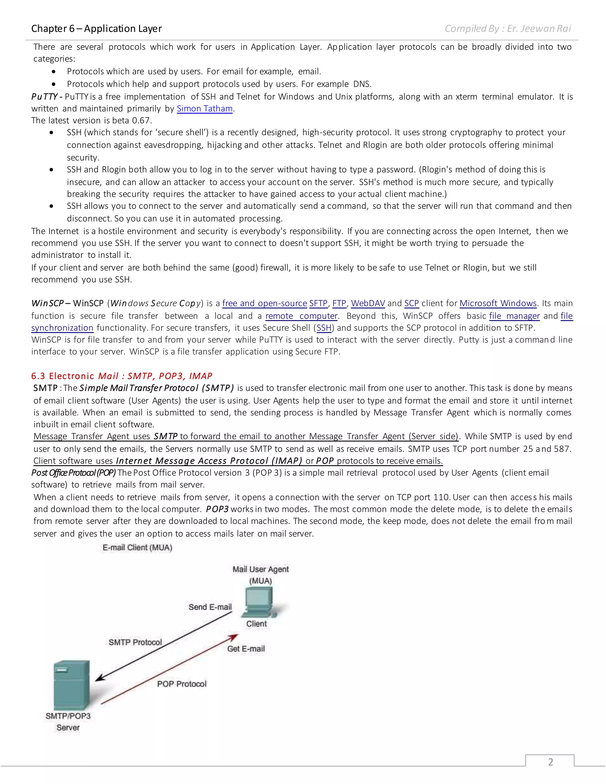 Chapter 6 – Application Layer Compiled By : Er. Jeewan Rai
2
There are several protocols which work for users in Application Layer. Application layer protocols can be broadly divided into two
categories:
 Protocols which are used by users. For email for example, email.
 Protocols which help and support protocols used by users. For example DNS.
PuTTY - PuTTYis a free implementation of SSH and Telnet for Windows and Unix platforms, along with an xterm terminal emulator. It is
written and maintained primarily by Simon Tatham.
The latest version is beta 0.67.
 SSH (which stands for ‘secure shell’) is a recently designed, high-security protocol. It uses strong cryptography to protect your
connection against eavesdropping, hijacking and other attacks. Telnet and Rlogin are both older protocols offering minimal
security.
 SSH and Rlogin both allow you to log in to the server without having to type a password. (Rlogin's method of doing this is
insecure, and can allow an attacker to access your account on the server. SSH's method is much more secure, and typically
breaking the security requires the attacker to have gained access to your actual client machine.)
 SSH allows you to connect to the server and automatically send a command, so that the server will run that command and then
disconnect. So you can use it in automated processing.
The Internet is a hostile environment and security is everybody's responsibility. If you are connecting across the open Internet, then we
recommend you use SSH. If the server you want to connect to doesn't support SSH, it might be worth trying to persuade the
administrator to install it.
If your client and server are both behind the same (good) firewall, it is more likely to be safe to use Telnet or Rlogin, but we still
recommend you use SSH.
WinSCP – WinSCP (Windows Secure Copy) is a free and open-source SFTP, FTP, WebDAV and SCP client for Microsoft Windows. Its main
function is secure file transfer between a local and a remote computer. Beyond this, WinSCP offers basic file manager and file
synchronization functionality. For secure transfers, it uses Secure Shell (SSH) and supports the SCP protocol in addition to SFTP.
WinSCP is for file transfer to and from your server while PuTTY is used to interact with the server directly. Putty is just a command line
interface to your server. WinSCP is a file transfer application using Secure FTP.
6.3 Electronic Mail : SMTP, POP3, IMAP
SMTP :The Simple Mail Transfer Protocol (SMTP) is used to transfer electronic mail from one user to another. This task is done by means
of email client software (User Agents) the user is using. User Agents help the user to type and format the email and store it until internet
is available. When an email is submitted to send, the sending process is handled by Message Transfer Agent which is normally comes
inbuilt in email client software.
Message Transfer Agent uses SMTP to forward the email to another Message Transfer Agent (Server side). While SMTP is used by end
user to only send the emails, the Servers normally use SMTP to send as well as receive emails. SMTP uses TCP port number 25 and 587.
Client software uses Internet Message Access Protocol (IMAP) or POP protocols to receive emails.
PostOfficeProtocol(POP) ThePost Office Protocol version 3 (POP 3) is a simple mail retrieval protocol used by User Agents (client email
software) to retrieve mails from mail server.
When a client needs to retrieve mails from server, it opens a connection with the server on TCP port 110.User can then access his mails
and download them to the local computer. POP3 works in two modes. The most common mode the delete mode, is to delete the emails
from remote server after they are downloaded to local machines. The second mode, the keep mode, does not delete the email from mail
server and gives the user an option to access mails later on mail server.
 