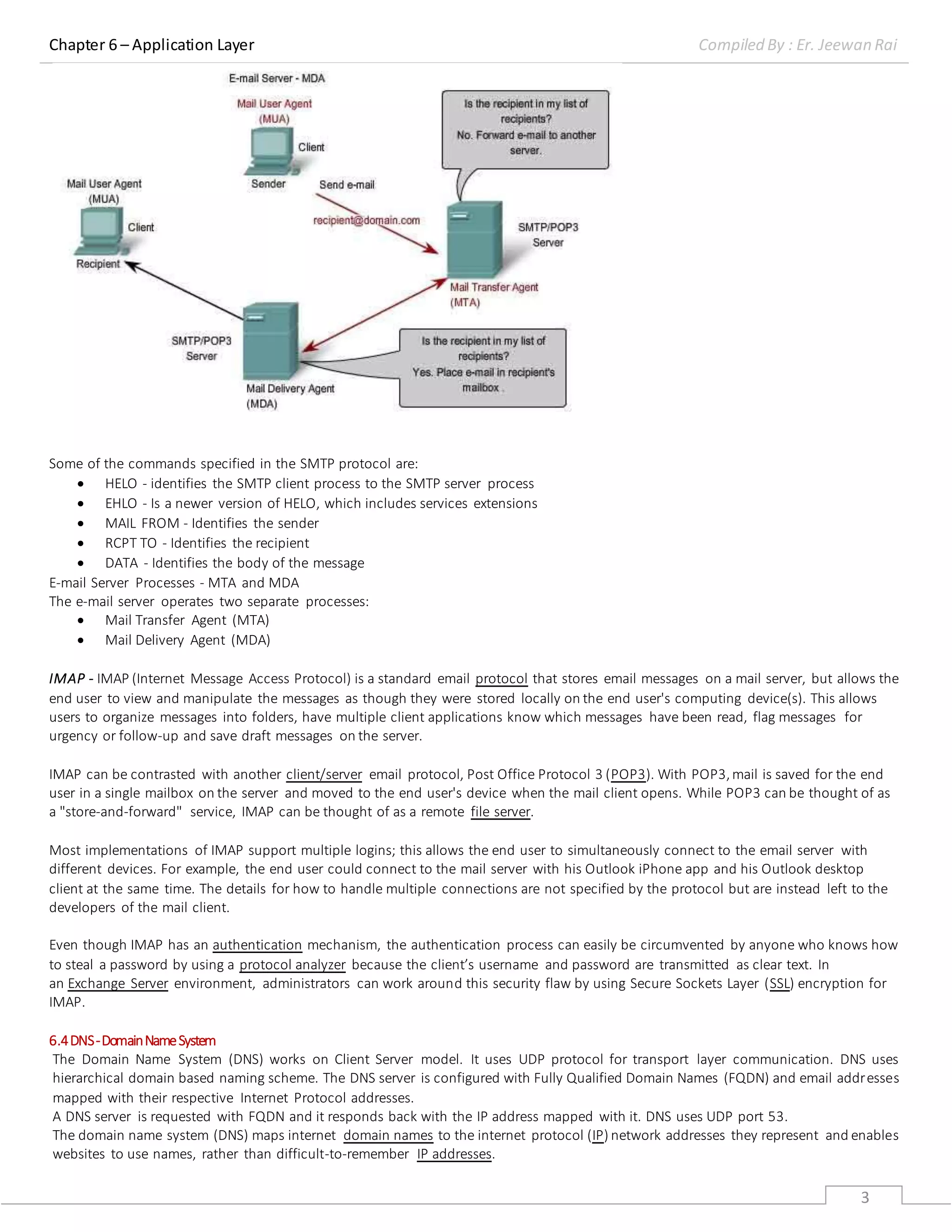Chapter 6 – Application Layer Compiled By : Er. Jeewan Rai
3
Some of the commands specified in the SMTP protocol are:
 HELO - identifies the SMTP client process to the SMTP server process
 EHLO - Is a newer version of HELO, which includes services extensions
 MAIL FROM - Identifies the sender
 RCPT TO - Identifies the recipient
 DATA - Identifies the body of the message
E-mail Server Processes - MTA and MDA
The e-mail server operates two separate processes:
 Mail Transfer Agent (MTA)
 Mail Delivery Agent (MDA)
IMAP - IMAP (Internet Message Access Protocol) is a standard email protocol that stores email messages on a mail server, but allows the
end user to view and manipulate the messages as though they were stored locally on the end user's computing device(s). This allows
users to organize messages into folders, have multiple client applications know which messages have been read, flag messages for
urgency or follow-up and save draft messages on the server.
IMAP can be contrasted with another client/server email protocol, Post Office Protocol 3 (POP3). With POP3,mail is saved for the end
user in a single mailbox on the server and moved to the end user's device when the mail client opens. While POP3 can be thought of as
a "store-and-forward" service, IMAP can be thought of as a remote file server.
Most implementations of IMAP support multiple logins; this allows the end user to simultaneously connect to the email server with
different devices. For example, the end user could connect to the mail server with his Outlook iPhone app and his Outlook desktop
client at the same time. The details for how to handle multiple connections are not specified by the protocol but are instead left to the
developers of the mail client.
Even though IMAP has an authentication mechanism, the authentication process can easily be circumvented by anyone who knows how
to steal a password by using a protocol analyzer because the client’s username and password are transmitted as clear text. In
an Exchange Server environment, administrators can work around this security flaw by using Secure Sockets Layer (SSL) encryption for
IMAP.
6.4DNS-DomainNameSystem
The Domain Name System (DNS) works on Client Server model. It uses UDP protocol for transport layer communication. DNS uses
hierarchical domain based naming scheme. The DNS server is configured with Fully Qualified Domain Names (FQDN) and email addresses
mapped with their respective Internet Protocol addresses.
A DNS server is requested with FQDN and it responds back with the IP address mapped with it. DNS uses UDP port 53.
The domain name system (DNS) maps internet domain names to the internet protocol (IP) network addresses they represent and enables
websites to use names, rather than difficult-to-remember IP addresses.
 