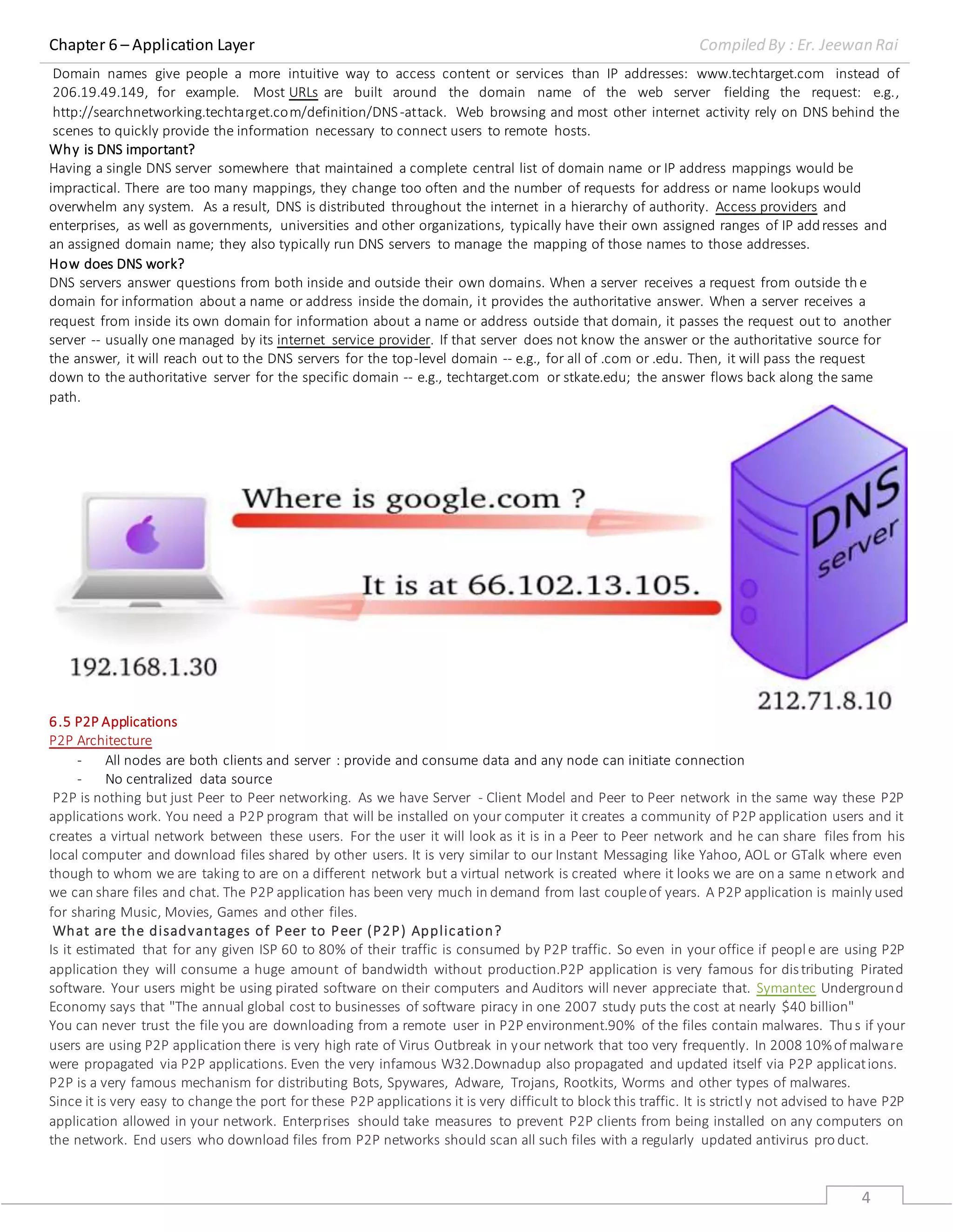 Chapter 6 – Application Layer Compiled By : Er. Jeewan Rai
4
Domain names give people a more intuitive way to access content or services than IP addresses: www.techtarget.com instead of
206.19.49.149, for example. Most URLs are built around the domain name of the web server fielding the request: e.g.,
http://searchnetworking.techtarget.com/definition/DNS-attack. Web browsing and most other internet activity rely on DNS behind the
scenes to quickly provide the information necessary to connect users to remote hosts.
Why is DNS important?
Having a single DNS server somewhere that maintained a complete central list of domain name or IP address mappings would be
impractical. There are too many mappings, they change too often and the number of requests for address or name lookups would
overwhelm any system. As a result, DNS is distributed throughout the internet in a hierarchy of authority. Access providers and
enterprises, as well as governments, universities and other organizations, typically have their own assigned ranges of IP addresses and
an assigned domain name; they also typically run DNS servers to manage the mapping of those names to those addresses.
How does DNS work?
DNS servers answer questions from both inside and outside their own domains. When a server receives a request from outside the
domain for information about a name or address inside the domain, it provides the authoritative answer. When a server receives a
request from inside its own domain for information about a name or address outside that domain, it passes the request out to another
server -- usually one managed by its internet service provider. If that server does not know the answer or the authoritative source for
the answer, it will reach out to the DNS servers for the top-level domain -- e.g., for all of .com or .edu. Then, it will pass the request
down to the authoritative server for the specific domain -- e.g., techtarget.com or stkate.edu; the answer flows back along the same
path.
6.5 P2P Applications
P2P Architecture
- All nodes are both clients and server : provide and consume data and any node can initiate connection
- No centralized data source
P2P is nothing but just Peer to Peer networking. As we have Server - Client Model and Peer to Peer network in the same way these P2P
applications work. You need a P2P program that will be installed on your computer it creates a community of P2P application users and it
creates a virtual network between these users. For the user it will look as it is in a Peer to Peer network and he can share files from his
local computer and download files shared by other users. It is very similar to our Instant Messaging like Yahoo, AOL or GTalk where even
though to whom we are taking to are on a different network but a virtual network is created where it looks we are on a same network and
we can share files and chat. The P2P application has been very much in demand from last coupleof years. A P2P application is mainly used
for sharing Music, Movies, Games and other files.
What are the disadvantages of Peer to Peer (P2P) Application?
Is it estimated that for any given ISP 60 to 80% of their traffic is consumed by P2P traffic. So even in your office if people are using P2P
application they will consume a huge amount of bandwidth without production.P2P application is very famous for distributing Pirated
software. Your users might be using pirated software on their computers and Auditors will never appreciate that. Symantec Underground
Economy says that "The annual global cost to businesses of software piracy in one 2007 study puts the cost at nearly $40 billion"
You can never trust the file you are downloading from a remote user in P2P environment.90% of the files contain malwares. Thus if your
users are using P2P application there is very high rate of Virus Outbreak in your network that too very frequently. In 2008 10%of malware
were propagated via P2P applications. Even the very infamous W32.Downadup also propagated and updated itself via P2P applications.
P2P is a very famous mechanism for distributing Bots, Spywares, Adware, Trojans, Rootkits, Worms and other types of malwares.
Since it is very easy to change the port for these P2P applications it is very difficult to block this traffic. It is strictly not advised to have P2P
application allowed in your network. Enterprises should take measures to prevent P2P clients from being installed on any computers on
the network. End users who download files from P2P networks should scan all such files with a regularly updated antivirus pro duct.
 