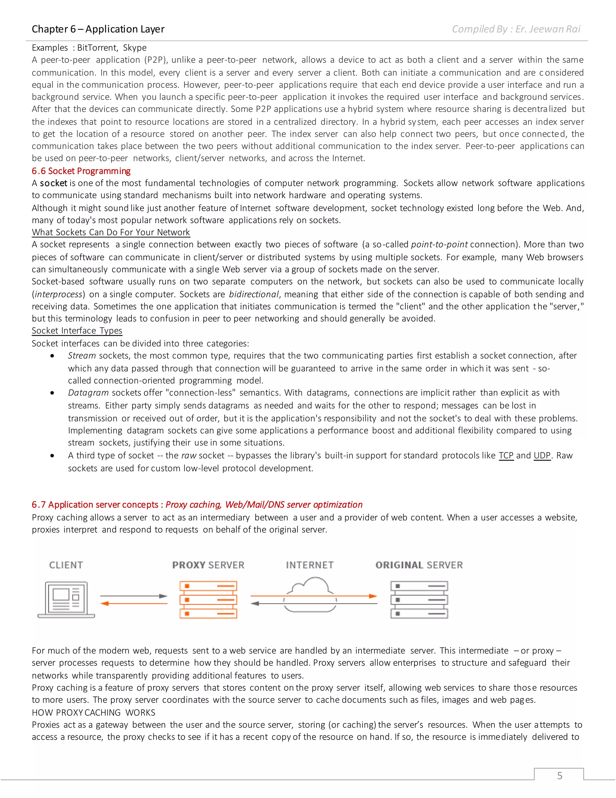 Chapter 6 – Application Layer Compiled By : Er. Jeewan Rai
5
Examples : BitTorrent, Skype
A peer-to-peer application (P2P), unlike a peer-to-peer network, allows a device to act as both a client and a server within the same
communication. In this model, every client is a server and every server a client. Both can initiate a communication and are c onsidered
equal in the communication process. However, peer-to-peer applications require that each end device provide a user interface and run a
background service. When you launch a specific peer-to-peer application it invokes the required user interface and background services.
After that the devices can communicate directly. Some P2P applications use a hybrid system where resource sharing is decentralized but
the indexes that point to resource locations are stored in a centralized directory. In a hybrid system, each peer accesses an index server
to get the location of a resource stored on another peer. The index server can also help connect two peers, but once connected, the
communication takes place between the two peers without additional communication to the index server. Peer-to-peer applications can
be used on peer-to-peer networks, client/server networks, and across the Internet.
6.6 Socket Programming
A socket is one of the most fundamental technologies of computer network programming. Sockets allow network software applications
to communicate using standard mechanisms built into network hardware and operating systems.
Although it might sound like just another feature of Internet software development, socket technology existed long before the Web. And,
many of today's most popular network software applications rely on sockets.
What Sockets Can Do For Your Network
A socket represents a single connection between exactly two pieces of software (a so-called point-to-point connection). More than two
pieces of software can communicate in client/server or distributed systems by using multiple sockets. For example, many Web browsers
can simultaneously communicate with a single Web server via a group of sockets made on the server.
Socket-based software usually runs on two separate computers on the network, but sockets can also be used to communicate locally
(interprocess) on a single computer. Sockets are bidirectional, meaning that either side of the connection is capable of both sending and
receiving data. Sometimes the one application that initiates communication is termed the "client" and the other application the "server,"
but this terminology leads to confusion in peer to peer networking and should generally be avoided.
Socket Interface Types
Socket interfaces can be divided into three categories:
 Stream sockets, the most common type, requires that the two communicating parties first establish a socket connection, after
which any data passed through that connection will be guaranteed to arrive in the same order in which it was sent - so-
called connection-oriented programming model.
 Datagram sockets offer "connection-less" semantics. With datagrams, connections are implicit rather than explicit as with
streams. Either party simply sends datagrams as needed and waits for the other to respond; messages can be lost in
transmission or received out of order, but it is the application's responsibility and not the socket's to deal with these problems.
Implementing datagram sockets can give some applications a performance boost and additional flexibility compared to using
stream sockets, justifying their use in some situations.
 A third type of socket -- the raw socket -- bypasses the library's built-in support for standard protocols like TCP and UDP. Raw
sockets are used for custom low-level protocol development.
6.7 Application server concepts : Proxy caching, Web/Mail/DNS server optimization
Proxy caching allows a server to act as an intermediary between a user and a provider of web content. When a user accesses a website,
proxies interpret and respond to requests on behalf of the original server.
For much of the modern web, requests sent to a web service are handled by an intermediate server. This intermediate – or proxy –
server processes requests to determine how they should be handled. Proxy servers allow enterprises to structure and safeguard their
networks while transparently providing additional features to users.
Proxy caching is a feature of proxy servers that stores content on the proxy server itself, allowing web services to share those resources
to more users. The proxy server coordinates with the source server to cache documents such as files, images and web pages.
HOW PROXYCACHING WORKS
Proxies act as a gateway between the user and the source server, storing (or caching) the server’s resources. When the user attempts to
access a resource, the proxy checks to see if it has a recent copy of the resource on hand. If so, the resource is immediately delivered to
 