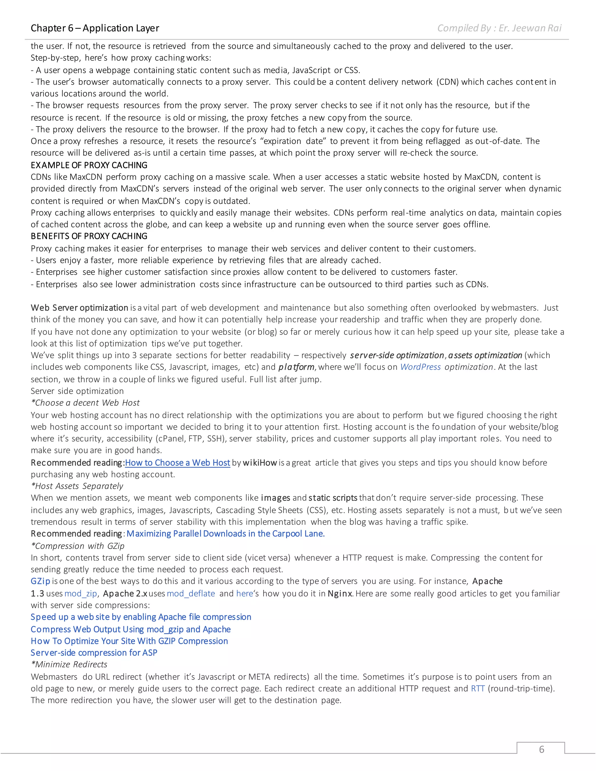 Chapter 6 – Application Layer Compiled By : Er. Jeewan Rai
6
the user. If not, the resource is retrieved from the source and simultaneously cached to the proxy and delivered to the user.
Step-by-step, here’s how proxy cachingworks:
- A user opens a webpage containing static content such as media, JavaScript or CSS.
- The user’s browser automatically connects to a proxy server. This could be a content delivery network (CDN) which caches content in
various locations around the world.
- The browser requests resources from the proxy server. The proxy server checks to see if it not only has the resource, but if the
resource is recent. If the resource is old or missing, the proxy fetches a new copy from the source.
- The proxy delivers the resource to the browser. If the proxy had to fetch a new copy, it caches the copy for future use.
Once a proxy refreshes a resource, it resets the resource’s “expiration date” to prevent it from being reflagged as out-of-date. The
resource will be delivered as-is until a certain time passes, at which point the proxy server will re-check the source.
EXAMPLE OF PROXY CACHING
CDNs like MaxCDN perform proxy caching on a massive scale. When a user accesses a static website hosted by MaxCDN, content is
provided directly from MaxCDN’s servers instead of the original web server. The user only connects to the original server when dynamic
content is required or when MaxCDN’s copy is outdated.
Proxy caching allows enterprises to quickly and easily manage their websites. CDNs perform real-time analytics on data, maintain copies
of cached content across the globe, and can keep a website up and running even when the source server goes offline.
BENEFITS OF PROXY CACHING
Proxy caching makes it easier for enterprises to manage their web services and deliver content to their customers.
- Users enjoy a faster, more reliable experience by retrieving files that are already cached.
- Enterprises see higher customer satisfaction since proxies allow content to be delivered to customers faster.
- Enterprises also see lower administration costs since infrastructure can be outsourced to third parties such as CDNs.
Web Server optimization is avital part of web development and maintenance but also something often overlooked by webmasters. Just
think of the money you can save, and how it can potentially help increase your readership and traffic when they are properly done.
If you have not done any optimization to your website (or blog) so far or merely curious how it can help speed up your site, please take a
look at this list of optimization tips we’ve put together.
We’ve split things up into 3 separate sections for better readability – respectively server-side optimization,assets optimization (which
includes web components like CSS, Javascript, images, etc) and platform,where we’ll focus on WordPress optimization. At the last
section, we throw in a couple of links we figured useful. Full list after jump.
Server side optimization
*Choose a decent Web Host
Your web hosting account has no direct relationship with the optimizations you are about to perform but we figured choosing the right
web hosting account so important we decided to bring it to your attention first. Hosting account is the foundation of your website/blog
where it’s security, accessibility (cPanel, FTP, SSH), server stability, prices and customer supports all play important roles. You need to
make sure you are in good hands.
Recommended reading:How to Choose a Web Host by wikiHow is agreat article that gives you steps and tips you should know before
purchasing any web hosting account.
*Host Assets Separately
When we mention assets, we meant web components like images and static scripts thatdon’t require server-side processing. These
includes any web graphics, images, Javascripts, Cascading Style Sheets (CSS), etc. Hosting assets separately is not a must, but we’ve seen
tremendous result in terms of server stability with this implementation when the blog was having a traffic spike.
Recommended reading:Maximizing Parallel Downloads in the Carpool Lane.
*Compression with GZip
In short, contents travel from server side to client side (vicet versa) whenever a HTTP request is make. Compressing the content for
sending greatly reduce the time needed to process each request.
GZip is one of the best ways to do this and it various according to the type of servers you are using. For instance, Apache
1.3 uses mod_zip, Apache 2.xuses mod_deflate and here‘s how you do it in Nginx.Here are some really good articles to get you familiar
with server side compressions:
Speed up a web site by enabling Apache file compression
Compress Web Output Using mod_gzip and Apache
How To Optimize Your Site With GZIP Compression
Server-side compression for ASP
*Minimize Redirects
Webmasters do URL redirect (whether it’s Javascript or META redirects) all the time. Sometimes it’s purpose is to point users from an
old page to new, or merely guide users to the correct page. Each redirect create an additional HTTP request and RTT (round-trip-time).
The more redirection you have, the slower user will get to the destination page.
 