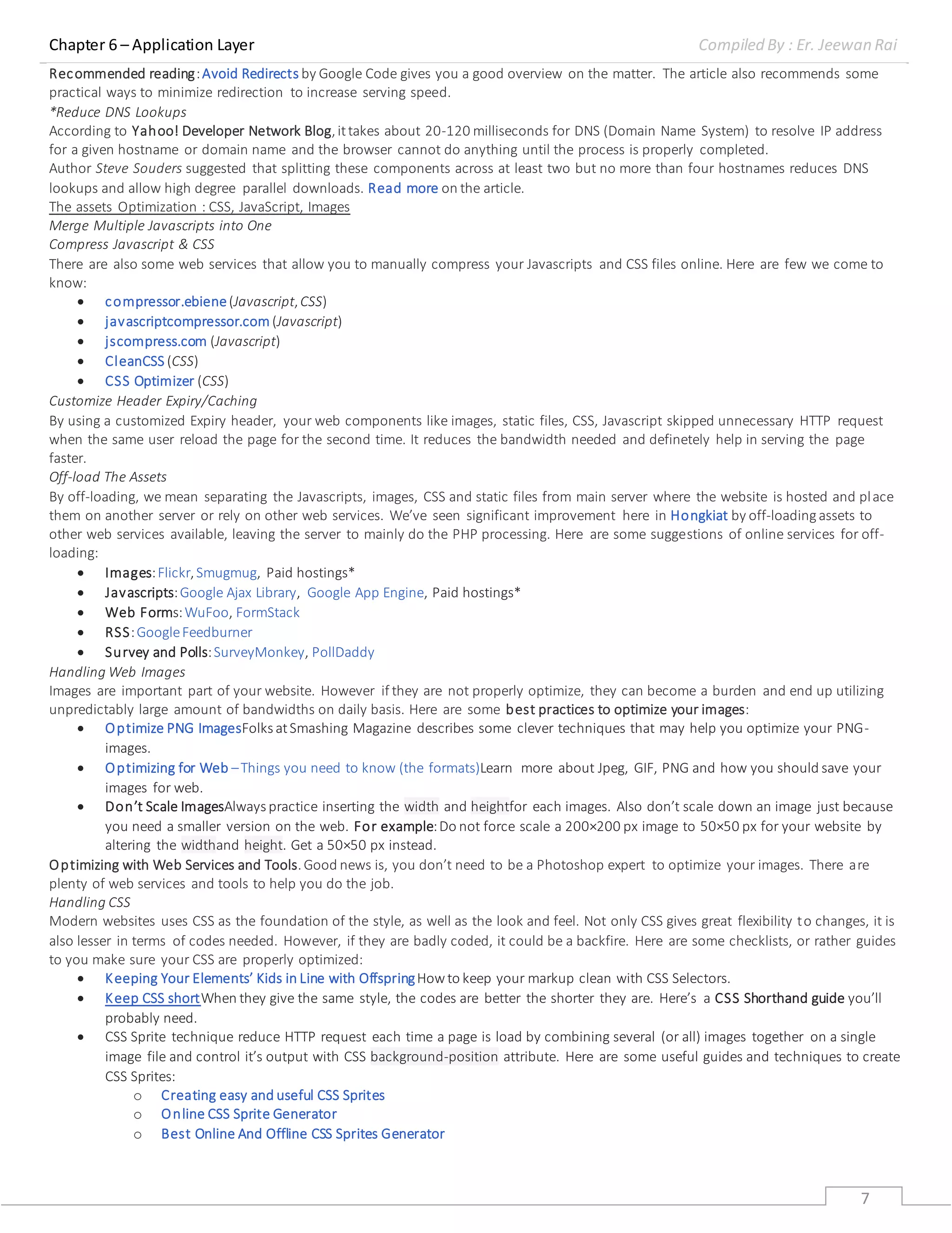 Chapter 6 – Application Layer Compiled By : Er. Jeewan Rai
7
Recommended reading:Avoid Redirects by Google Code gives you a good overview on the matter. The article also recommends some
practical ways to minimize redirection to increase serving speed.
*Reduce DNS Lookups
According to Yahoo! Developer Network Blog,ittakes about 20-120 milliseconds for DNS (Domain Name System) to resolve IP address
for a given hostname or domain name and the browser cannot do anything until the process is properly completed.
Author Steve Souders suggested that splitting these components across at least two but no more than four hostnames reduces DNS
lookups and allow high degree parallel downloads. Read more on the article.
The assets Optimization : CSS, JavaScript, Images
Merge Multiple Javascripts into One
Compress Javascript & CSS
There are also some web services that allow you to manually compress your Javascripts and CSS files online. Here are few we come to
know:
 compressor.ebiene(Javascript,CSS)
 javascriptcompressor.com (Javascript)
 jscompress.com (Javascript)
 CleanCSS (CSS)
 CSS Optimizer (CSS)
Customize Header Expiry/Caching
By using a customized Expiry header, your web components like images, static files, CSS, Javascript skipped unnecessary HTTP request
when the same user reload the page for the second time. It reduces the bandwidth needed and definetely help in serving the page
faster.
Off-load The Assets
By off-loading, we mean separating the Javascripts, images, CSS and static files from main server where the website is hosted and place
them on another server or rely on other web services. We’ve seen significant improvement here in Hongkiat by off-loadingassets to
other web services available, leaving the server to mainly do the PHP processing. Here are some suggestions of online services for off-
loading:
 Images:Flickr,Smugmug, Paid hostings*
 Javascripts:Google Ajax Library, Google App Engine, Paid hostings*
 Web Forms:WuFoo, FormStack
 RSS:GoogleFeedburner
 Survey and Polls:SurveyMonkey, PollDaddy
Handling Web Images
Images are important part of your website. However if they are not properly optimize, they can become a burden and end up utilizing
unpredictably large amount of bandwidths on daily basis. Here are some best practices to optimize your images:
 Optimize PNG ImagesFolks atSmashing Magazine describes some clever techniques that may help you optimize your PNG-
images.
 Optimizing for Web –Things you need to know (the formats)Learn more about Jpeg, GIF, PNG and how you should save your
images for web.
 Don’t Scale ImagesAlways practice inserting the width and heightfor each images. Also don’t scale down an image just because
you need a smaller version on the web. For example:Do not force scale a 200×200 px image to 50×50 px for your website by
altering the widthand height. Get a 50×50 px instead.
Optimizing with Web Services and Tools.Good news is, you don’t need to be a Photoshop expert to optimize your images. There are
plenty of web services and tools to help you do the job.
Handling CSS
Modern websites uses CSS as the foundation of the style, as well as the look and feel. Not only CSS gives great flexibility to changes, it is
also lesser in terms of codes needed. However, if they are badly coded, it could be a backfire. Here are some checklists, or rather guides
to you make sure your CSS are properly optimized:
 Keeping Your Elements’ Kids in Line with OffspringHowto keep your markup clean with CSS Selectors.
 Keep CSS shortWhen they give the same style, the codes are better the shorter they are. Here’s a CSS Shorthand guide you’ll
probably need.
 CSS Sprite technique reduce HTTP request each time a page is load by combining several (or all) images together on a single
image file and control it’s output with CSS background-position attribute. Here are some useful guides and techniques to create
CSS Sprites:
o Creating easy and useful CSS Sprites
o Online CSS Sprite Generator
o Best Online And Offline CSS Sprites Generator
 