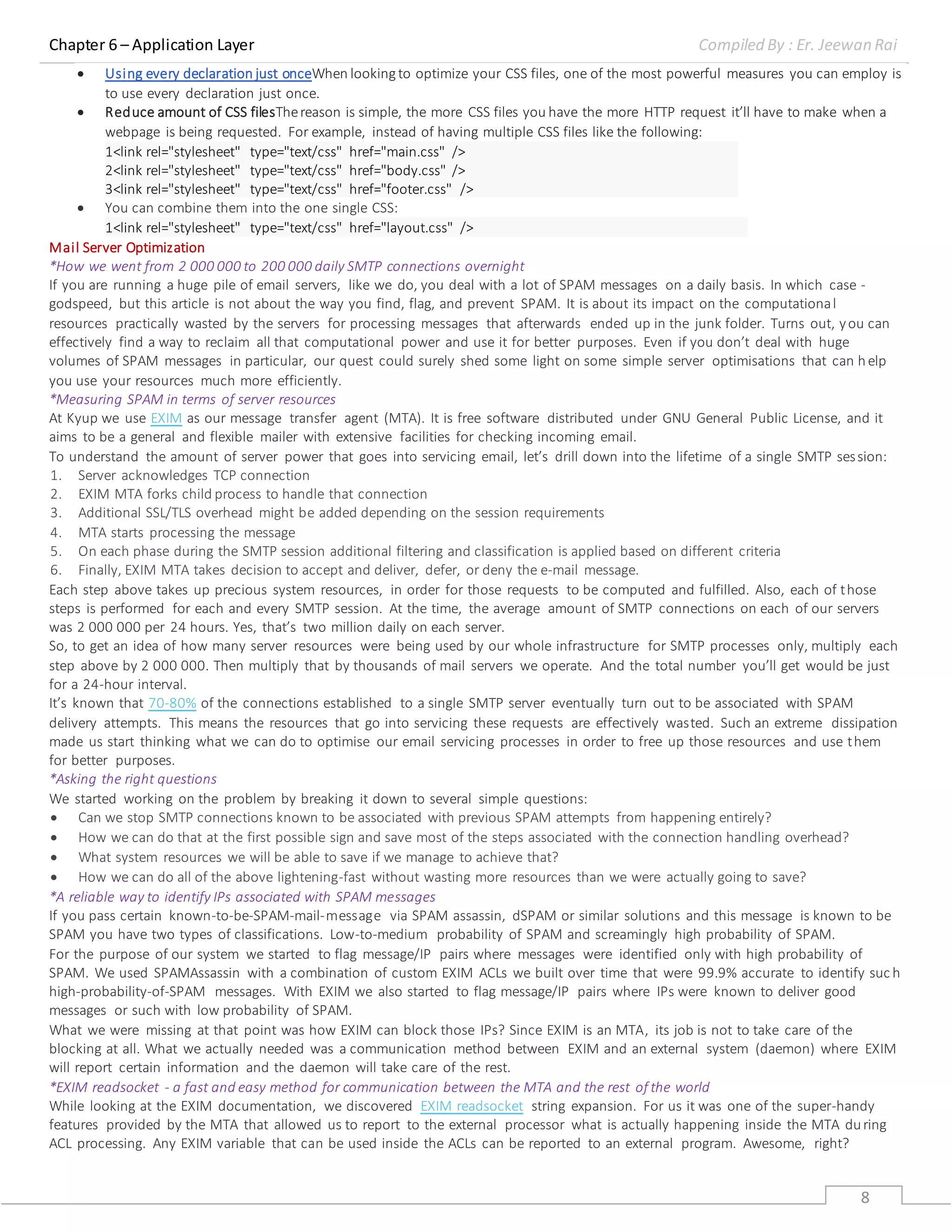 Chapter 6 – Application Layer Compiled By : Er. Jeewan Rai
8
 Using every declaration just onceWhen lookingto optimize your CSS files, one of the most powerful measures you can employ is
to use every declaration just once.
 Reduce amount of CSS filesThereason is simple, the more CSS files you have the more HTTP request it’ll have to make when a
webpage is being requested. For example, instead of having multiple CSS files like the following:
1
2
3
<link rel="stylesheet" type="text/css" href="main.css" />
<link rel="stylesheet" type="text/css" href="body.css" />
<link rel="stylesheet" type="text/css" href="footer.css" />
 You can combine them into the one single CSS:
1<link rel="stylesheet" type="text/css" href="layout.css" />
Mail Server Optimization
*How we went from 2 000 000 to 200 000 daily SMTP connections overnight
If you are running a huge pile of email servers, like we do, you deal with a lot of SPAM messages on a daily basis. In which case -
godspeed, but this article is not about the way you find, flag, and prevent SPAM. It is about its impact on the computational
resources practically wasted by the servers for processing messages that afterwards ended up in the junk folder. Turns out, you can
effectively find a way to reclaim all that computational power and use it for better purposes. Even if you don’t deal with huge
volumes of SPAM messages in particular, our quest could surely shed some light on some simple server optimisations that can help
you use your resources much more efficiently.
*Measuring SPAM in terms of server resources
At Kyup we use EXIM as our message transfer agent (MTA). It is free software distributed under GNU General Public License, and it
aims to be a general and flexible mailer with extensive facilities for checking incoming email.
To understand the amount of server power that goes into servicing email, let’s drill down into the lifetime of a single SMTP session:
1. Server acknowledges TCP connection
2. EXIM MTA forks child process to handle that connection
3. Additional SSL/TLS overhead might be added depending on the session requirements
4. MTA starts processing the message
5. On each phase during the SMTP session additional filtering and classification is applied based on different criteria
6. Finally, EXIM MTA takes decision to accept and deliver, defer, or deny the e-mail message.
Each step above takes up precious system resources, in order for those requests to be computed and fulfilled. Also, each of those
steps is performed for each and every SMTP session. At the time, the average amount of SMTP connections on each of our servers
was 2 000 000 pеr 24 hours. Yes, that’s two million daily on each server.
So, to get an idea of how many server resources were being used by our whole infrastructure for SMTP processes only, multiply each
step above by 2 000 000. Then multiply that by thousands of mail servers we operate. And the total number you’ll get would be just
for a 24-hour interval.
It’s known that 70-80% of the connections established to a single SMTP server eventually turn out to be associated with SPAM
delivery attempts. This means the resources that go into servicing these requests are effectively wasted. Such an extreme dissipation
made us start thinking what we can do to optimise our email servicing processes in order to free up those resources and use them
for better purposes.
*Asking the right questions
We started working on the problem by breaking it down to several simple questions:
 Can we stop SMTP connections known to be associated with previous SPAM attempts from happening entirely?
 How we can do that at the first possible sign and save most of the steps associated with the connection handling overhead?
 What system resources we will be able to save if we manage to achieve that?
 How we can do all of the above lightening-fast without wasting more resources than we were actually going to save?
*A reliable way to identify IPs associated with SPAM messages
If you pass certain known-to-be-SPAM-mail-message via SPAM assassin, dSPAM or similar solutions and this message is known to be
SPAM you have two types of classifications. Low-to-medium probability of SPAM and screamingly high probability of SPAM.
For the purpose of our system we started to flag message/IP pairs where messages were identified only with high probability of
SPAM. We used SPAMAssassin with a combination of custom EXIM ACLs we built over time that were 99.9% accurate to identify suc h
high-probability-of-SPAM messages. With EXIM we also started to flag message/IP pairs where IPs were known to deliver good
messages or such with low probability of SPAM.
What we were missing at that point was how EXIM can block those IPs? Since EXIM is an MTA, its job is not to take care of the
blocking at all. What we actually needed was a communication method between EXIM and an external system (daemon) where EXIM
will report certain information and the daemon will take care of the rest.
*EXIM readsocket - a fast and easy method for communication between the MTA and the rest of the world
While looking at the EXIM documentation, we discovered EXIM readsocket string expansion. For us it was one of the super-handy
features provided by the MTA that allowed us to report to the external processor what is actually happening inside the MTA during
ACL processing. Any EXIM variable that can be used inside the ACLs can be reported to an external program. Awesome, right?
 