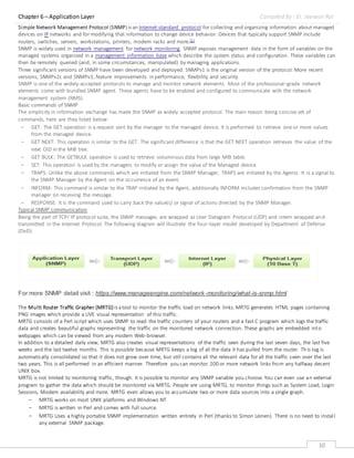 Chapter 6 – Application Layer Compiled By : Er. Jeewan Rai
10
Simple Network Management Protocol (SNMP) is an Internet-standard protocol for collecting and organizing information about managed
devices on IP networks and for modifying that information to change device behavior. Devices that typically support SNMP include
routers, switches, servers, workstations, printers, modem racks and more.[1]
SNMP is widely used in network management for network monitoring. SNMP exposes management data in the form of variables on the
managed systems organized in a management information base which describe the system status and configuration. These variables can
then be remotely queried (and, in some circumstances, manipulated) by managing applications.
Three significant versions of SNMP have been developed and deployed. SNMPv1 is the original version of the protocol. More recent
versions, SNMPv2c and SNMPv3, feature improvements in performance, flexibility and security.
SNMP is one of the widely-accepted protocols to manage and monitor network elements. Most of the professional–grade network
elements come with bundled SNMP agent. These agents have to be enabled and configured to communicate with the network
management system (NMS).
Basic commands of SNMP
The simplicity in information exchange has made the SNMP as widely accepted protocol. The main reason being concise set of
commands, here are they listed below:
- GET: The GET operation is a request sent by the manager to the managed device. It is performed to retrieve one or more values
from the managed device.
- GET NEXT: This operation is similar to the GET. The significant difference is that the GET NEXT operation retrieves the value of the
next OID in the MIB tree.
- GET BULK: The GETBULK operation is used to retrieve voluminous data from large MIB table.
- SET: This operation is used by the managers to modify or assign the value of the Managed device.
- TRAPS: Unlike the above commands which are initiated from the SNMP Manager, TRAPS are initiated by the Agents. It is a signal to
the SNMP Manager by the Agent on the occurrence of an event.
- INFORM: This command is similar to the TRAP initiated by the Agent, additionally INFORM includes confirmation from the SNMP
manager on receiving the message.
- RESPONSE: It is the command used to carry back the value(s) or signal of actions directed by the SNMP Manager.
Typical SNMP communication
Being the part of TCP⁄ IP protocol suite, the SNMP messages are wrapped as User Datagram Protocol (UDP) and intern wrapped and
transmitted in the Internet Protocol. The following diagram will illustrate the four–layer model developed by Department of Defense
(DoD).
For more SNMP detail visit : https://www.manageengine.com/network-monitoring/what-is-snmp.html
The Multi Router Traffic Grapher (MRTG) is atool to monitor the traffic load on network links. MRTG generates HTML pages containing
PNG images which provide a LIVE visual representation of this traffic.
MRTG consists of a Perl script which uses SNMP to read the traffic counters of your routers and a fast C program which logs the traffic
data and creates beautiful graphs representing the traffic on the monitored network connection. These graphs are embedded into
webpages which can be viewed from any modern Web-browser.
In addition to a detailed daily view, MRTG also creates visual representations of the traffic seen during the last seven days, the last five
weeks and the last twelve months. This is possible because MRTG keeps a log of all the data it has pulled from the router. This log is
automatically consolidated so that it does not grow over time, but still contains all the relevant data for all the traffic seen over the last
two years. This is all performed in an efficient manner. Therefore you can monitor 200 or more network links from any halfway decent
UNIX box.
MRTG is not limited to monitoring traffic, though. It is possible to monitor any SNMP variable you choose. You can even use an external
program to gather the data which should be monitored via MRTG. People are using MRTG, to monitor things such as System Load, Login
Sessions, Modem availability and more. MRTG even allows you to accumulate two or more data sources into a single graph.
- MRTG works on most UNIX platforms and Windows NT
- MRTG is written in Perl and comes with full source.
- MRTG Uses a highly portable SNMP implementation written entirely in Perl (thanks to Simon Leinen). There is no need to install
any external SNMP package.
 