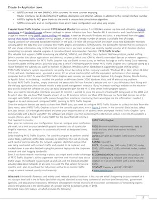 Chapter 6 – Application Layer Compiled By : Er. Jeewan Rai
11
- MRTG can read the new SNMPv2c 64bit counters. No more counter wrapping.
- Router interfaces can be identified by IP address, description and ethernet address in addition to the normal interface number.
- MRTG's logfiles do NOT grow thanks to the use of a unique data consolidation algorithm.
- MRTG comes with a set of configuration tools which make configuration and setup very simple.
Paessler Router Traffic Grapher,renamed PRTG Network Monitorfromversion 7 in 2008,[1] is a server up-time and utilisation, network
monitoring and bandwidth usage software package for server infrastructure from Paessler AG. It can monitor and classify bandwidth
usage in a network using SNMP, packet sniffing and Netflow. It services Microsoft Windows and Linux. It was derived from the open-
source Multi Router Traffic Grapher (MRTG) project. A version with a limited number of sensors is available free of charge.
Having used only ISP-provided bandwidth monitors in the past, I’d never set one up myself and didn't know how bandwidth monitors
actually gather the data they use to display their traffic graphs and statistics. Unfortunately, the bandwidth monitor that my company’s
ISP uses shows information only for the Internet connection at our main location; we recently needed data for all 21 locations before
committing to a private network upgrade. A consultant friend recommended Paessler's PRTG Traffic Grapher.
This valuable tool supports SNMP monitoring via SNMPv1, SNMPv2, and SNMPv3; Cisco Systems’ NetFlow protocol, packet sniffing
(which provides data about applications and devices), or latency (which uses ICMP to identify overloaded devices or network segments).
Paessler’s recommendation for PRTG Traffic Grapher is to use SNMP in most cases, or NetFlow for large or traffic-heavy Cisco networks.
To use the packet sniffing sensor, you must plug into a switch’s monitoring port or install PRTG Traffic Grapher on a computer acting as a
router between the subnets you want to monitor. In addition, Windows Server 2008 doesn’t support the packet sniffing sensor.
PRTG Traffic Grapher’s system requirements are pretty loose. According to the company’s website, Windows XP or later, either 64-bitor
32-bit, will work. Hardware-wise, you need a server, PC, or virtual machine (VM) with the equivalent performance of an average
computer built in 2007.To view the PRTG Traffic Grapher web console, you need Internet Explorer 8.0, Google Chrome, Mozilla Firefox,
or Apple’s Safari. In my testing, I installed the product on Windows Server 2008,Windows Vista, and XP without any problems.
To install PRTG Traffic Grapher, simply download the executable file from Paessler’s website and run it on a Windows client. Along with
the desktop application, the software installs a web-based management interface. If you're already running a website on the machine
you want to install the software on, you can easily change the port for the PRTG web server in the program options.
Next, you need to decide what interfaces you want to monitor. I wanted to know the amount of bandwidth being used on the WAN and
by which sites. We use SonicWall firewalls at each of our 21 locations to form our IPsec VPN. Because our SonicWall devices can all be
managed with SNMP, and all site traffic passes though their interfaces, monitoring them would give me the information I needed. I
logged on to each device and configured SNMP, pointing to PRTG Traffic Grapher.
Once the endpoint devices are ready to share their SNMP data, you need to configure PRTG Traffic Grapher to collect the data. From the
Start menu, select PRTG Traffic Grapher to launch the console application, which Figure 1 shows. In the console’s Data section, select
Edit, Add Sensor. Click through the wizard and enter your endpoint device’s IP address when prompted. If PRTG Traffic Grapher can’t
communicate with a device via SNMP, the software will prevent you from completing the Add Sensor section. I ran into this problem a
couple of times when I forgot to enable SNMP for the SonicWall LAN interface
that I wanted to monitor.
Next, you can customize your configuration. You can configure error notification
via email, set a limit on your bandwidth graphs to remind you of a particular
length’s maximum, set up reports to automatically email at designated times,
and so on.
Since installing PRTG Traffic Grapher, I’ve used the program to perform several
useful tasks. I gathered all the data necessary to determine the size of circuits
we’d need at each location for the network upgrade, identified a device that
was being overloaded with network traffic and needed to be replaced, and
tracked down a user who decided to plug his personal laptop into the corporate
network and start hogging bandwidth.
Even if you have network monitoring in place, you might want to take advantage
of PRTG Traffic Grapher’s ability to generate real-time and historical data about
traffic usage. The software is easy to set up and use, and the product provides
valuable data about networks of any size. I’ve used the trial version for several
months, and I plan to purchase the full version so that I can monitor traffic
usage at several network points simultaneously.
Wireshark is the world’s foremost and widely-used network protocol analyzer. It lets you see what’s happening on your network at a
microscopic level and is the de facto (and often de jure) standard across many commercial and non-profit enterprises, government
agencies, and educational institutions. Wireshark development thrives thanks to the volunteer contributions of networking experts
around the globe and is the continuation of a project started by Gerald Combs in 1998.
Wireshark has a rich feature set which includes the following:
PRTG Traffic Grapher
PROS: Minimal installation requirements; easy to
install and use; alerts and reports included;
inexpensive
CONS:Can'talert by modem in the event of network
outage
RATING: 3 outof 5
PRICE: 10 nodes,free; 100 nodes, $380;500 nodes,
$995; 1,000 nodes, $1,595;unlimited nodes, contact
vendor
RECOMMENDATION:Irecommend the product for
anyone working on a network with more than one
location or in an environment with a lot of network
traffic.
CONTACT:Paessler • +49-911-7872497
• www.paessler.com
 