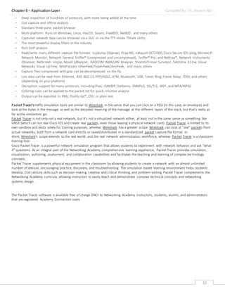 Chapter 6 – Application Layer Compiled By : Er. Jeewan Rai
12
- Deep inspection of hundreds of protocols, with more being added all the time
- Live capture and offline analysis
- Standard three-pane packet browser
- Multi-platform: Runs on Windows, Linux, macOS, Solaris, FreeBSD, NetBSD, and many others
- Captured network data can be browsed via a GUI, or via the TTY-mode TShark utility
- The most powerful display filters in the industry
- Rich VoIP analysis
- Read/write many different capture file formats: tcpdump (libpcap), Pcap NG, Catapult DCT2000, Cisco Secure IDS iplog, Microsoft
Network Monitor, Network General Sniffer® (compressed and uncompressed), Sniffer® Pro, and NetXray®, Network Instruments
Observer, NetScreen snoop, Novell LANalyzer, RADCOM WAN/LAN Analyzer, Shomiti/Finisar Surveyor, Tektronix K12xx, Visual
Networks Visual UpTime, WildPackets EtherPeek/TokenPeek/AiroPeek, and many others
- Capture files compressed with gzip can be decompressed on the fly
- Live data can be read from Ethernet, IEEE 802.11,PPP/HDLC, ATM, Bluetooth, USB, Token Ring, Frame Relay, FDDI, and others
(depending on your platform)
- Decryption support for many protocols, includingIPsec, ISAKMP, Kerberos, SNMPv3, SSL/TLS, WEP, and WPA/WPA2
- Coloring rules can be applied to the packet list for quick, intuitive analysis
- Output can be exported to XML, PostScript®, CSV, or plain text
Packet Tracer's traffic simulation tools are similar to Wireshark in the sense that you can click on a PDU (in this case, an envelope) and
look at the bytes in the message as well as the decoded meaning of the message at the different layers of the stack, but that's really as
far as the similarities go.
Packet Tracer is not only not a real network, but it's not a virtualized network either, at least not in the same sense as something like
GNS3 (which can run real Cisco IOS and create real packets, even those leaving a physical network card). Packet Tracer is limited to its
own sandbox and exists solely for training purposes, whereas Wireshark has a greater scope. Wireshark can look at "real" packets from
actual networks, both from a network card directly or saved/distributed in a standardized packet capture file format. In
short, Wireshark's scope extends to the real world, and the real network administration workforce, whereas Packet Tracer is a classroom
training tool.
Cisco Packet Tracer is a powerful network simulation program that allows students to experiment with network behavior and ask “what
if” questions. As an integral part of the Networking Academy comprehensive learning experience, Packet Tracer provides simulation,
visualization, authoring, assessment, and collaboration capabilities and facilitates the teaching and learning of complex tec hnology
concepts.
Packet Tracer supplements physical equipment in the classroom by allowing students to create a network with an almost unlimited
number of devices, encouraging practice, discovery, and troubleshooting. The simulation-based learning environment helps students
develop 21st century skills such as decision making, creative and critical thinking, and problem solving. Packet Tracer complements the
Networking Academy curricula, allowing instructors to easily teach and demonstrate complex technical concepts and networking
systems design.
The Packet Tracer software is available free of charge ONLY to Networking Academy instructors, students, alumni, and administrators
that are registered Academy Connection users.
 