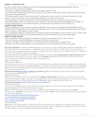 Chapter 6 – Application Layer Compiled By : Er. Jeewan Rai
6
the user. If not, the resource is retrieved from the source and simultaneously cached to the proxy and delivered to the user.
Step-by-step, here’s how proxy cachingworks:
- A user opens a webpage containing static content such as media, JavaScript or CSS.
- The user’s browser automatically connects to a proxy server. This could be a content delivery network (CDN) which caches content in
various locations around the world.
- The browser requests resources from the proxy server. The proxy server checks to see if it not only has the resource, but if the
resource is recent. If the resource is old or missing, the proxy fetches a new copy from the source.
- The proxy delivers the resource to the browser. If the proxy had to fetch a new copy, it caches the copy for future use.
Once a proxy refreshes a resource, it resets the resource’s “expiration date” to prevent it from being reflagged as out-of-date. The
resource will be delivered as-is until a certain time passes, at which point the proxy server will re-check the source.
EXAMPLE OF PROXY CACHING
CDNs like MaxCDN perform proxy caching on a massive scale. When a user accesses a static website hosted by MaxCDN, content is
provided directly from MaxCDN’s servers instead of the original web server. The user only connects to the original server when dynamic
content is required or when MaxCDN’s copy is outdated.
Proxy caching allows enterprises to quickly and easily manage their websites. CDNs perform real-time analytics on data, maintain copies
of cached content across the globe, and can keep a website up and running even when the source server goes offline.
BENEFITS OF PROXY CACHING
Proxy caching makes it easier for enterprises to manage their web services and deliver content to their customers.
- Users enjoy a faster, more reliable experience by retrieving files that are already cached.
- Enterprises see higher customer satisfaction since proxies allow content to be delivered to customers faster.
- Enterprises also see lower administration costs since infrastructure can be outsourced to third parties such as CDNs.
Web Server optimization is avital part of web development and maintenance but also something often overlooked by webmasters. Just
think of the money you can save, and how it can potentially help increase your readership and traffic when they are properly done.
If you have not done any optimization to your website (or blog) so far or merely curious how it can help speed up your site, please take a
look at this list of optimization tips we’ve put together.
We’ve split things up into 3 separate sections for better readability – respectively server-side optimization,assets optimization (which
includes web components like CSS, Javascript, images, etc) and platform,where we’ll focus on WordPress optimization. At the last
section, we throw in a couple of links we figured useful. Full list after jump.
Server side optimization
*Choose a decent Web Host
Your web hosting account has no direct relationship with the optimizations you are about to perform but we figured choosing the right
web hosting account so important we decided to bring it to your attention first. Hosting account is the foundation of your website/blog
where it’s security, accessibility (cPanel, FTP, SSH), server stability, prices and customer supports all play important roles. You need to
make sure you are in good hands.
Recommended reading:How to Choose a Web Host by wikiHow is agreat article that gives you steps and tips you should know before
purchasing any web hosting account.
*Host Assets Separately
When we mention assets, we meant web components like images and static scripts thatdon’t require server-side processing. These
includes any web graphics, images, Javascripts, Cascading Style Sheets (CSS), etc. Hosting assets separately is not a must, but we’ve seen
tremendous result in terms of server stability with this implementation when the blog was having a traffic spike.
Recommended reading:Maximizing Parallel Downloads in the Carpool Lane.
*Compression with GZip
In short, contents travel from server side to client side (vicet versa) whenever a HTTP request is make. Compressing the content for
sending greatly reduce the time needed to process each request.
GZip is one of the best ways to do this and it various according to the type of servers you are using. For instance, Apache
1.3 uses mod_zip, Apache 2.xuses mod_deflate and here‘s how you do it in Nginx.Here are some really good articles to get you familiar
with server side compressions:
Speed up a web site by enabling Apache file compression
Compress Web Output Using mod_gzip and Apache
How To Optimize Your Site With GZIP Compression
Server-side compression for ASP
*Minimize Redirects
Webmasters do URL redirect (whether it’s Javascript or META redirects) all the time. Sometimes it’s purpose is to point users from an
old page to new, or merely guide users to the correct page. Each redirect create an additional HTTP request and RTT (round-trip-time).
The more redirection you have, the slower user will get to the destination page.
 