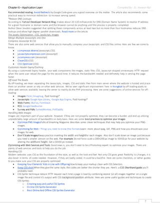Chapter 6 – Application Layer Compiled By : Er. Jeewan Rai
7
Recommended reading:Avoid Redirects by Google Code gives you a good overview on the matter. The article also recommends some
practical ways to minimize redirection to increase serving speed.
*Reduce DNS Lookups
According to Yahoo! Developer Network Blog,ittakes about 20-120 milliseconds for DNS (Domain Name System) to resolve IP address
for a given hostname or domain name and the browser cannot do anything until the process is properly completed.
Author Steve Souders suggested that splitting these components across at least two but no more than four hostnames reduces DNS
lookups and allow high degree parallel downloads. Read more on the article.
The assets Optimization : CSS, JavaScript, Images
Merge Multiple Javascripts into One
Compress Javascript & CSS
There are also some web services that allow you to manually compress your Javascripts and CSS files online. Here are few we come to
know:
 compressor.ebiene(Javascript,CSS)
 javascriptcompressor.com (Javascript)
 jscompress.com (Javascript)
 CleanCSS (CSS)
 CSS Optimizer (CSS)
Customize Header Expiry/Caching
By using a customized Expiry header, your web components like images, static files, CSS, Javascript skipped unnecessary HTTP request
when the same user reload the page for the second time. It reduces the bandwidth needed and definetely help in serving the page
faster.
Off-load The Assets
By off-loading, we mean separating the Javascripts, images, CSS and static files from main server where the website is hosted and place
them on another server or rely on other web services. We’ve seen significant improvement here in Hongkiat by off-loadingassets to
other web services available, leaving the server to mainly do the PHP processing. Here are some suggestions of online services for off-
loading:
 Images:Flickr,Smugmug, Paid hostings*
 Javascripts:Google Ajax Library, Google App Engine, Paid hostings*
 Web Forms:WuFoo, FormStack
 RSS:GoogleFeedburner
 Survey and Polls:SurveyMonkey, PollDaddy
Handling Web Images
Images are important part of your website. However if they are not properly optimize, they can become a burden and end up utilizing
unpredictably large amount of bandwidths on daily basis. Here are some best practices to optimize your images:
 Optimize PNG ImagesFolks atSmashing Magazine describes some clever techniques that may help you optimize your PNG-
images.
 Optimizing for Web –Things you need to know (the formats)Learn more about Jpeg, GIF, PNG and how you should save your
images for web.
 Don’t Scale ImagesAlways practice inserting the width and heightfor each images. Also don’t scale down an image just because
you need a smaller version on the web. For example:Do not force scale a 200×200 px image to 50×50 px for your website by
altering the widthand height. Get a 50×50 px instead.
Optimizing with Web Services and Tools.Good news is, you don’t need to be a Photoshop expert to optimize your images. There are
plenty of web services and tools to help you do the job.
Handling CSS
Modern websites uses CSS as the foundation of the style, as well as the look and feel. Not only CSS gives great flexibility to changes, it is
also lesser in terms of codes needed. However, if they are badly coded, it could be a backfire. Here are some checklists, or rather guides
to you make sure your CSS are properly optimized:
 Keeping Your Elements’ Kids in Line with OffspringHowto keep your markup clean with CSS Selectors.
 Keep CSS shortWhen they give the same style, the codes are better the shorter they are. Here’s a CSS Shorthand guide you’ll
probably need.
 CSS Sprite technique reduce HTTP request each time a page is load by combining several (or all) images together on a single
image file and control it’s output with CSS background-position attribute. Here are some useful guides and techniques to create
CSS Sprites:
o Creating easy and useful CSS Sprites
o Online CSS Sprite Generator
o Best Online And Offline CSS Sprites Generator
 