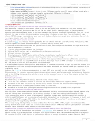 Chapter 6 – Application Layer Compiled By : Er. Jeewan Rai
8
 Using every declaration just onceWhen lookingto optimize your CSS files, one of the most powerful measures you can employ is
to use every declaration just once.
 Reduce amount of CSS filesThereason is simple, the more CSS files you have the more HTTP request it’ll have to make when a
webpage is being requested. For example, instead of having multiple CSS files like the following:
1
2
3
<link rel="stylesheet" type="text/css" href="main.css" />
<link rel="stylesheet" type="text/css" href="body.css" />
<link rel="stylesheet" type="text/css" href="footer.css" />
 You can combine them into the one single CSS:
1<link rel="stylesheet" type="text/css" href="layout.css" />
Mail Server Optimization
*How we went from 2 000 000 to 200 000 daily SMTP connections overnight
If you are running a huge pile of email servers, like we do, you deal with a lot of SPAM messages on a daily basis. In which case -
godspeed, but this article is not about the way you find, flag, and prevent SPAM. It is about its impact on the computational
resources practically wasted by the servers for processing messages that afterwards ended up in the junk folder. Turns out, you can
effectively find a way to reclaim all that computational power and use it for better purposes. Even if you don’t deal with huge
volumes of SPAM messages in particular, our quest could surely shed some light on some simple server optimisations that can help
you use your resources much more efficiently.
*Measuring SPAM in terms of server resources
At Kyup we use EXIM as our message transfer agent (MTA). It is free software distributed under GNU General Public License, and it
aims to be a general and flexible mailer with extensive facilities for checking incoming email.
To understand the amount of server power that goes into servicing email, let’s drill down into the lifetime of a single SMTP session:
1. Server acknowledges TCP connection
2. EXIM MTA forks child process to handle that connection
3. Additional SSL/TLS overhead might be added depending on the session requirements
4. MTA starts processing the message
5. On each phase during the SMTP session additional filtering and classification is applied based on different criteria
6. Finally, EXIM MTA takes decision to accept and deliver, defer, or deny the e-mail message.
Each step above takes up precious system resources, in order for those requests to be computed and fulfilled. Also, each of those
steps is performed for each and every SMTP session. At the time, the average amount of SMTP connections on each of our servers
was 2 000 000 pеr 24 hours. Yes, that’s two million daily on each server.
So, to get an idea of how many server resources were being used by our whole infrastructure for SMTP processes only, multiply each
step above by 2 000 000. Then multiply that by thousands of mail servers we operate. And the total number you’ll get would be just
for a 24-hour interval.
It’s known that 70-80% of the connections established to a single SMTP server eventually turn out to be associated with SPAM
delivery attempts. This means the resources that go into servicing these requests are effectively wasted. Such an extreme dissipation
made us start thinking what we can do to optimise our email servicing processes in order to free up those resources and use them
for better purposes.
*Asking the right questions
We started working on the problem by breaking it down to several simple questions:
 Can we stop SMTP connections known to be associated with previous SPAM attempts from happening entirely?
 How we can do that at the first possible sign and save most of the steps associated with the connection handling overhead?
 What system resources we will be able to save if we manage to achieve that?
 How we can do all of the above lightening-fast without wasting more resources than we were actually going to save?
*A reliable way to identify IPs associated with SPAM messages
If you pass certain known-to-be-SPAM-mail-message via SPAM assassin, dSPAM or similar solutions and this message is known to be
SPAM you have two types of classifications. Low-to-medium probability of SPAM and screamingly high probability of SPAM.
For the purpose of our system we started to flag message/IP pairs where messages were identified only with high probability of
SPAM. We used SPAMAssassin with a combination of custom EXIM ACLs we built over time that were 99.9% accurate to identify suc h
high-probability-of-SPAM messages. With EXIM we also started to flag message/IP pairs where IPs were known to deliver good
messages or such with low probability of SPAM.
What we were missing at that point was how EXIM can block those IPs? Since EXIM is an MTA, its job is not to take care of the
blocking at all. What we actually needed was a communication method between EXIM and an external system (daemon) where EXIM
will report certain information and the daemon will take care of the rest.
*EXIM readsocket - a fast and easy method for communication between the MTA and the rest of the world
While looking at the EXIM documentation, we discovered EXIM readsocket string expansion. For us it was one of the super-handy
features provided by the MTA that allowed us to report to the external processor what is actually happening inside the MTA during
ACL processing. Any EXIM variable that can be used inside the ACLs can be reported to an external program. Awesome, right?
 