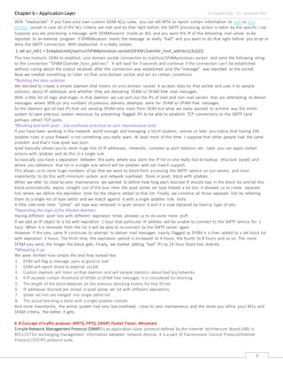 Chapter 6 – Application Layer Compiled By : Er. Jeewan Rai
9
With “readsocket“ if you have your own custom EXIM ACLs rules, you can tell MTA to report certain information to inet or unix
domain socket in case all of the ACL criteria are met and do that right before the SMTP processing action is taken by the specific rule.
Suppose you are processing a message with SPAMAssassin inside an ACL and you want the IP of the delivering mail server to be
reported to an external program if SPAMAssassin marks the message as really “bad“ and you want to do that right before you drop or
deny the SMTP connection. With readsocket it is really simple:
1 set acl_m01 = ${readsocket{/var/run/SPAMprocessor.socket}{SPAM|$sender_host_address}{3s}{}{}}
This line instructs EXIM to establish unix domain socket connection to /var/run/SPAMprocessor.socket and send the following string
to the connection “SPAM|$sender_host_address”. It will wait for 3 seconds and continue if the connection can't be established
without caring about the output received after the connection was established and the “message“ was reported to the socket.
Now we needed something to listen on that unix domain socket and act on certain conditions.
*Building the stats collector
We decided to create a simple daemon that listens on unix domain socket. It accepts data on that socket and uses it to sample
statistics about IP addresses and whether they are delivering SPAM or SPAM-free mail messages.
With a little bit of logic-and-magic in that daemon we can sort out the IPs of mail and non-mail servers that are attempting to deliver
messages where 90% (or any number) of previous delivery attempts were for SPAM or SPAM-free messages.
So the daemon got all bad IPs that are sending SPAM-only mails from EXIM but what we really wanted to achieve was the entire
system to save precious system resources by preventing flagged IPs to be able to establish TCP connections to the SMTP (and
perhaps other) TCP ports.
*Blocking bad with ipset - low overhead and close-to-zero maintenance costs
If you have been working in the network world enough and managing a lot of systems, sooner or later you notice that having 10k
iptables rules in your firewall is not something you really want. At least most of the time. I suppose that other people had the same
problem and that's how Ipset was born.
Ipset basically allows you to store huge lists of IP addresses, networks, complex ip-port relations etc. Later you can apply certain
actions with iptables and do this in a single rule.
So basically you have a separation between the parts where you store the IP list in one really-fast-to-lookup structure (ipset) and
where you reference that list in a single rule which will be iptables with set match support.
This allows us to store huge numbers of ips that we want to block from accessing the SMTP service on our servers and most
importantly to do this with minimum system and network overhead. Store in ipset, block with iptables.
When we refer to close-to-zero maintenance we wanted to define how long each blocked IP should stay in the block list and let this
block automatically expire, straight out of the box. Here the ipset iptree set type helped a lot too. It allowed us to create separate
lists where we define the expiration time for the objects added to that list. Finally, we combine all those separate lists by referring
them to a single list of type setlist and we match against it with a single iptables rule. Voila.
A little side-note here: “iptree” set type was removed in ipset version 6 and it is now replaced by hash:ip type of sets.
*Expanding the logic of the blocker daemon
Having different ipset lists with different expiration times allowed us to do some more stuff.
If we add an IP object to a list with expiration 1 hour that particular IP address will be unable to connect to the SMTP service for 1
hour. When it is removed from the list it will be able to re-connect to the SMTP server again.
However if the very same IP continues to attempt to deliver mail messages mainly flagged as SPAM it is then added to a set block list
with expiration 2 hours. The third time, the expiration period is increased to 4 hours, the fourth to 8 hours and so on. The more
SPAM you send, the longer the block gets. Finally, we started adding “bad” IPs to 24-hour block lists directly.
*Wrapping it up
We were thrilled how simple the end flow looked like:
1. EXIM will flag ip-message pairs as good or bad
2. EXIM will report those to external socket
3. Custom daemon will listen on that daemon and will sample statistics about bad Ips/networks
4. If IP exceeds certain threshold of SPAM vs SPAM free messages it is considered for blocking
5. The length of the block depends on the previous blocking history for that IP/net
6. IP addresses blocked are stored in ipset iptree set list with different expirations
7. iptree set lists are merged into single setlist list
8. The actual blocking is done with a single iptables rulesets
And more importantly, the entire system had very low overhead, close to zero maintenance and the more you refine your ACLs and
SPAM criteria, the better it gets.
6.8 Concept of traffic analyser: MRTG, PRTG, SNMP, Packet Tracer, Wireshark
Simple Network Management Protocol (SNMP) is an application–layer protocol defined by the Internet Architecture Board (IAB) in
RFC1157 for exchanging management information between network devices. It is a part of Transmission Control Protocol⁄Internet
Protocol (TCP⁄IP) protocol suite.
 