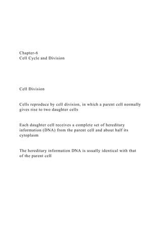 Chapter-6
Cell Cycle and Division
Cell Division
Cells reproduce by cell division, in which a parent cell normally
gives rise to two daughter cells
Each daughter cell receives a complete set of hereditary
information (DNA) from the parent cell and about half its
cytoplasm
The hereditary information DNA is usually identical with that
of the parent cell
 