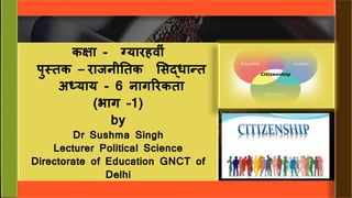 कक्षा - ग्यारहव ीं
पुस्तक – राजन ततक सिद्धान्त
अध्याय - 6 नागररकता
(भाग –1)
by
Dr Sushma Singh
Lecturer Political Science
Directorate of Education GNCT of
Delhi
 
