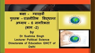 कक्षा - ग्यारहव ीं
पुस्तक – राजन ततक सिद्धान्त
अध्याय - 6 नागररकता
(भाग –2)
by
Dr Sushma Singh
Lecturer Political Science
Directorate of Education GNCT of
Delhi
 