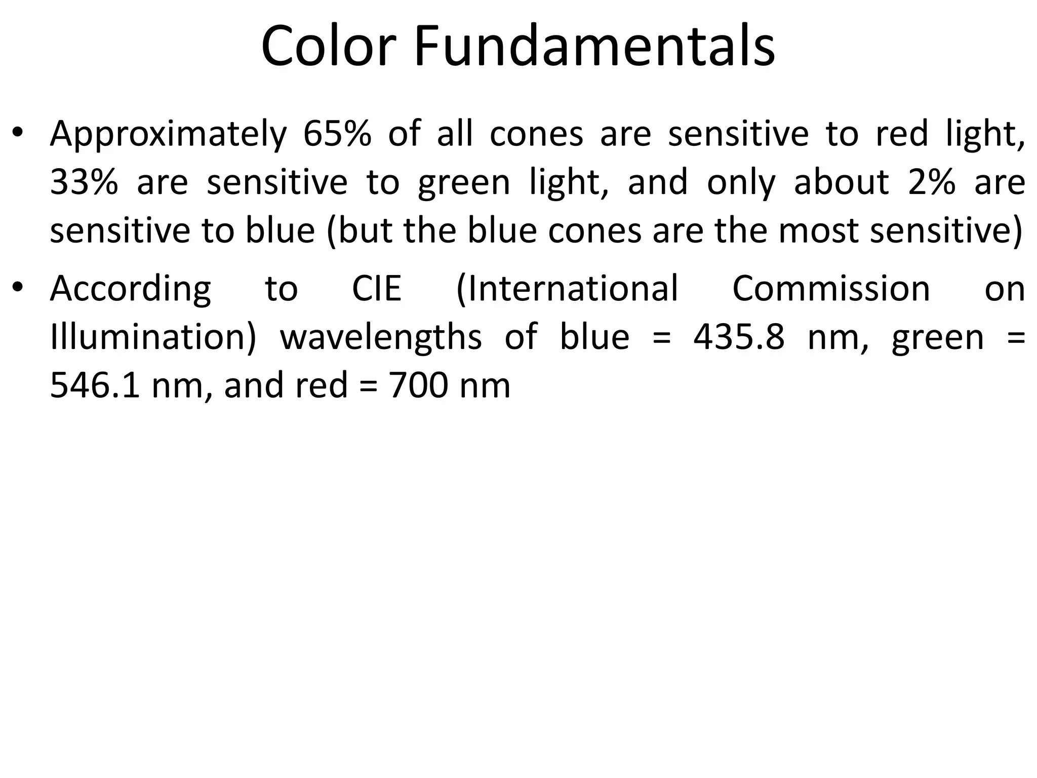 Color Fundamentals
• Approximately 65% of all cones are sensitive to red light,
33% are sensitive to green light, and only about 2% are
sensitive to blue (but the blue cones are the most sensitive)
• According to CIE (International Commission on
Illumination) wavelengths of blue = 435.8 nm, green =
546.1 nm, and red = 700 nm
 