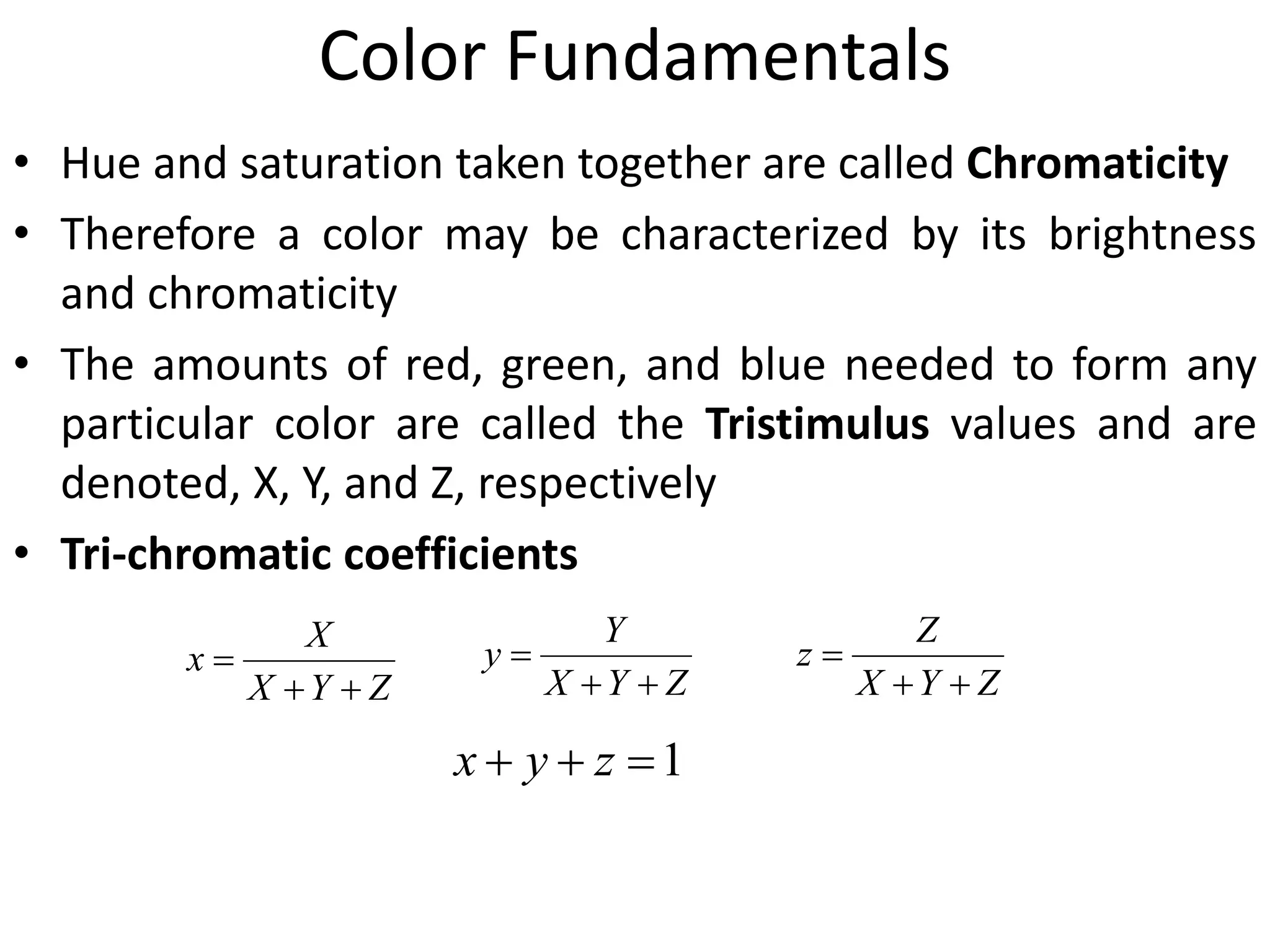 Color Fundamentals
• Hue and saturation taken together are called Chromaticity
• Therefore a color may be characterized by its brightness
and chromaticity
• The amounts of red, green, and blue needed to form any
particular color are called the Tristimulus values and are
denoted, X, Y, and Z, respectively
• Tri-chromatic coefficients
ZYX
X
x


ZYX
Y
y


ZYX
Z
z


1 zyx
 