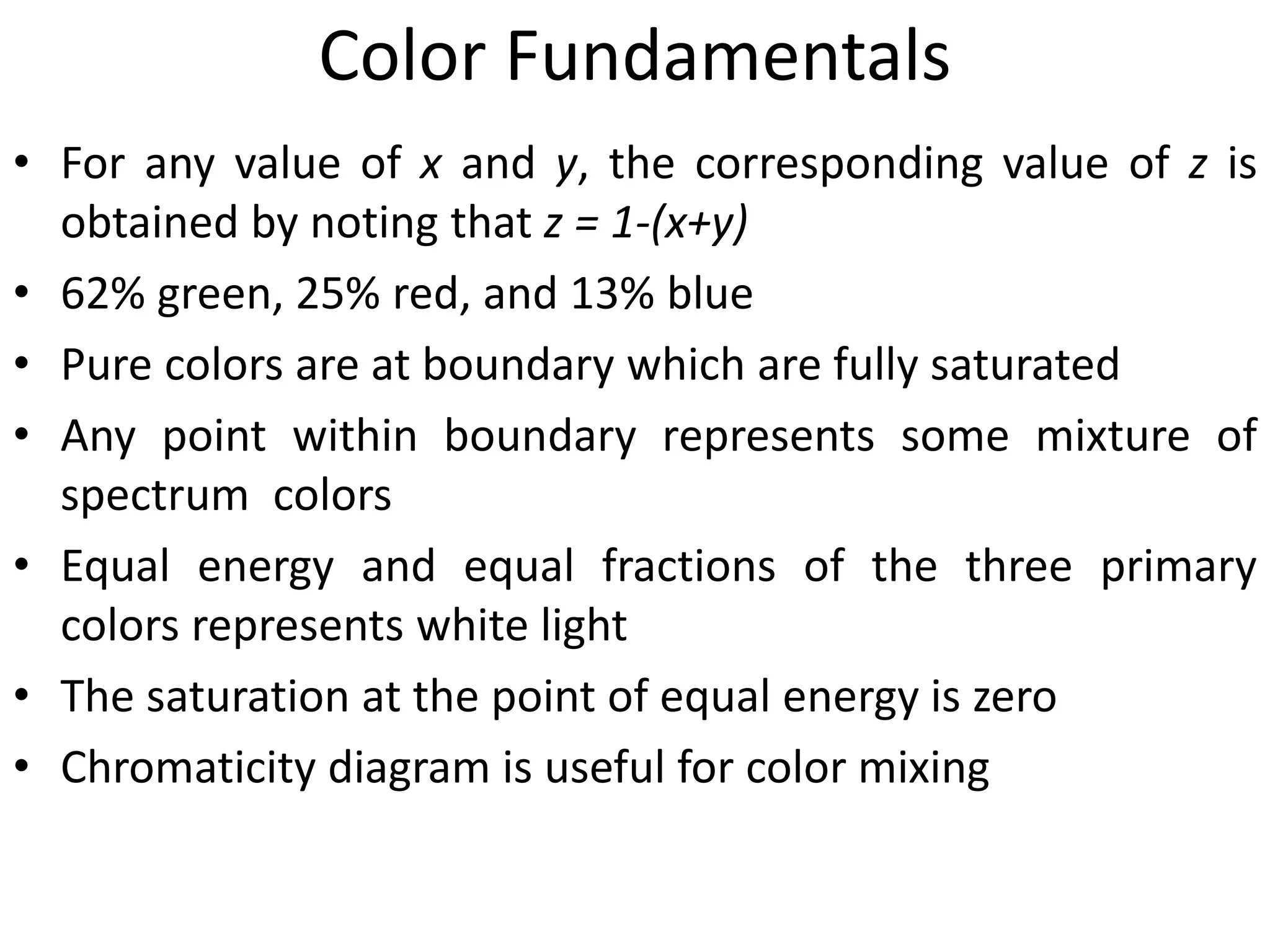 Color Fundamentals
• For any value of x and y, the corresponding value of z is
obtained by noting that z = 1-(x+y)
• 62% green, 25% red, and 13% blue
• Pure colors are at boundary which are fully saturated
• Any point within boundary represents some mixture of
spectrum colors
• Equal energy and equal fractions of the three primary
colors represents white light
• The saturation at the point of equal energy is zero
• Chromaticity diagram is useful for color mixing
 