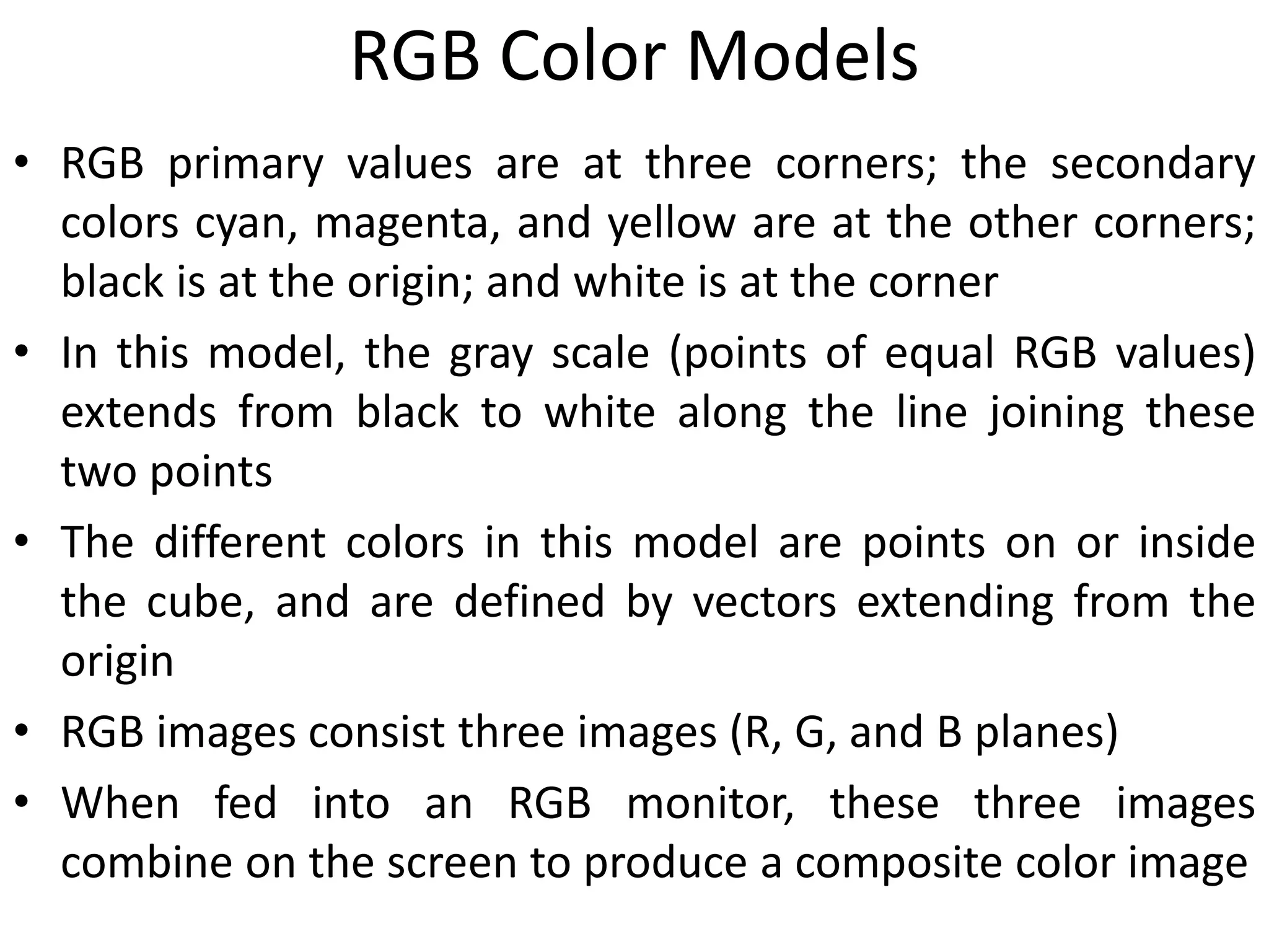 RGB Color Models
• RGB primary values are at three corners; the secondary
colors cyan, magenta, and yellow are at the other corners;
black is at the origin; and white is at the corner
• In this model, the gray scale (points of equal RGB values)
extends from black to white along the line joining these
two points
• The different colors in this model are points on or inside
the cube, and are defined by vectors extending from the
origin
• RGB images consist three images (R, G, and B planes)
• When fed into an RGB monitor, these three images
combine on the screen to produce a composite color image
 