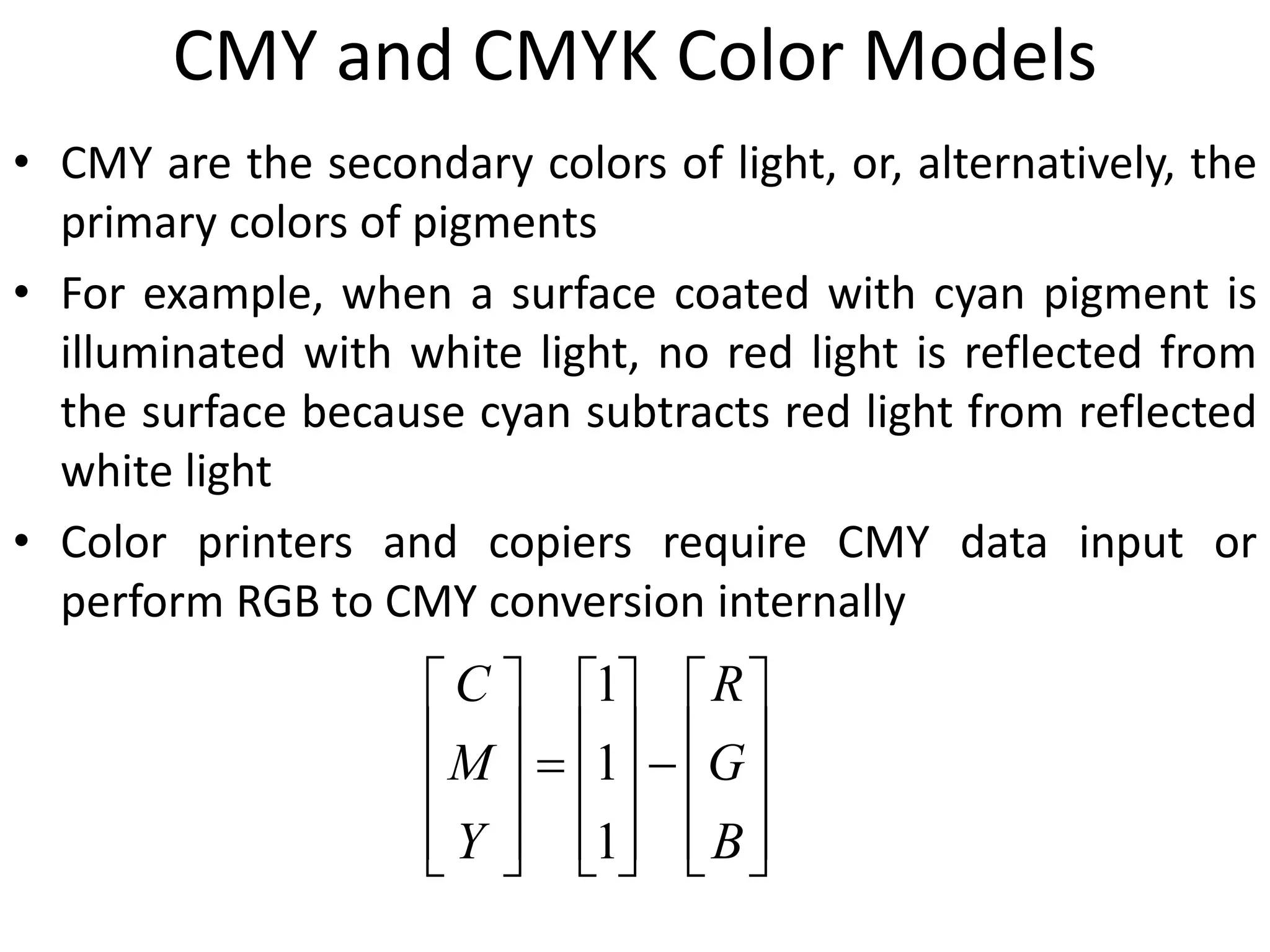 CMY and CMYK Color Models
• CMY are the secondary colors of light, or, alternatively, the
primary colors of pigments
• For example, when a surface coated with cyan pigment is
illuminated with white light, no red light is reflected from
the surface because cyan subtracts red light from reflected
white light
• Color printers and copiers require CMY data input or
perform RGB to CMY conversion internally
































B
G
R
Y
M
C
1
1
1
 