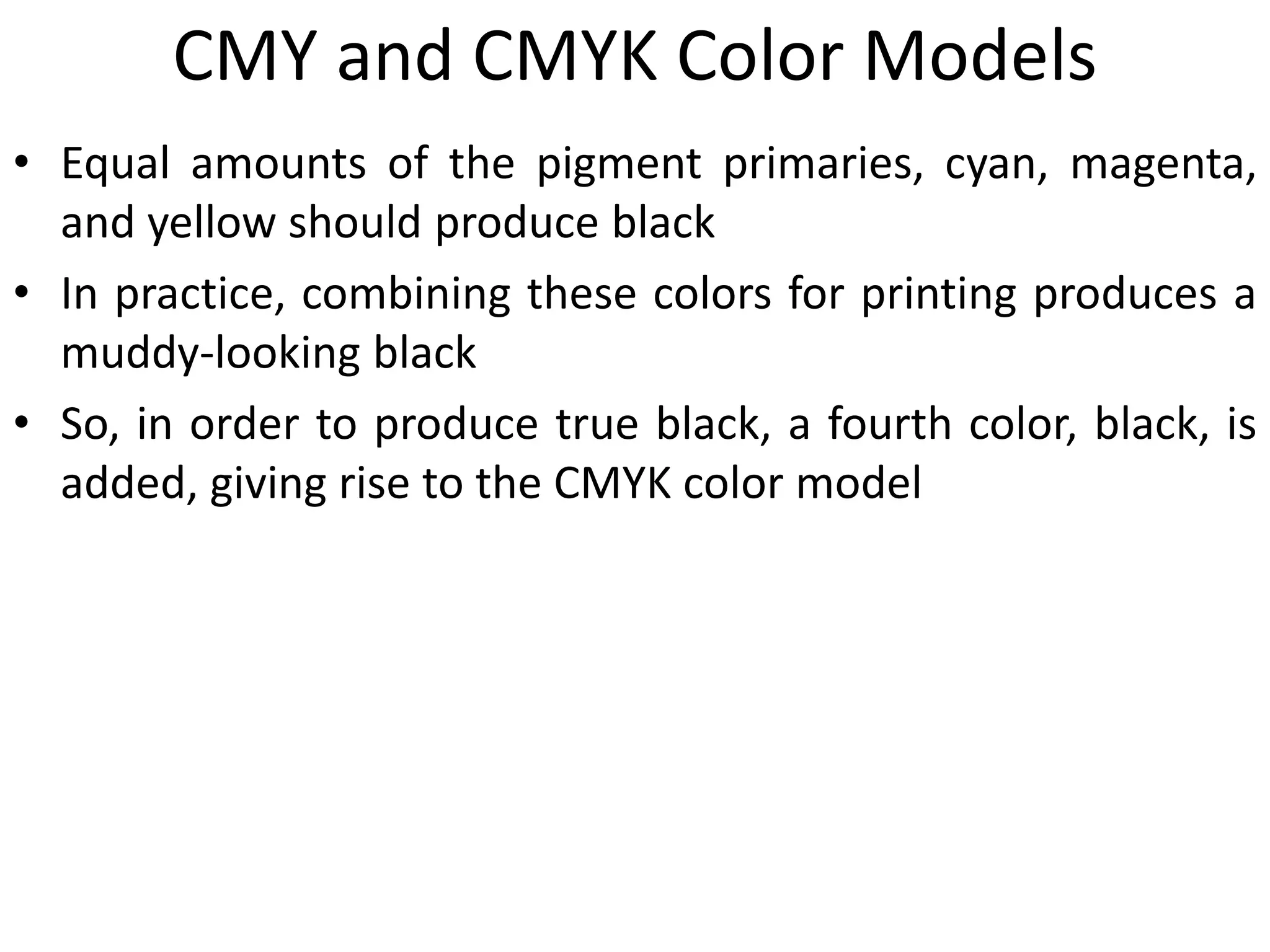 CMY and CMYK Color Models
• Equal amounts of the pigment primaries, cyan, magenta,
and yellow should produce black
• In practice, combining these colors for printing produces a
muddy-looking black
• So, in order to produce true black, a fourth color, black, is
added, giving rise to the CMYK color model
 