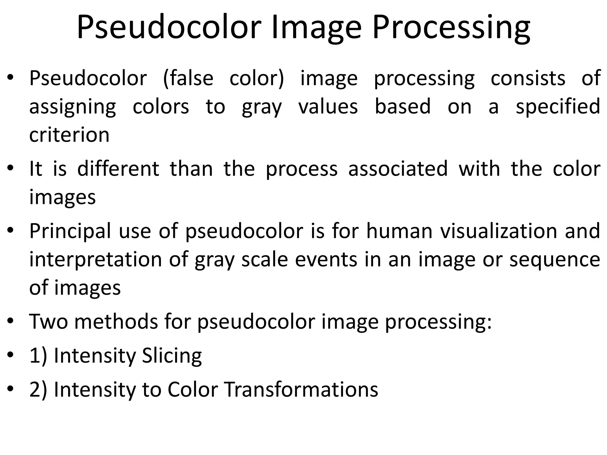 Pseudocolor Image Processing
• Pseudocolor (false color) image processing consists of
assigning colors to gray values based on a specified
criterion
• It is different than the process associated with the color
images
• Principal use of pseudocolor is for human visualization and
interpretation of gray scale events in an image or sequence
of images
• Two methods for pseudocolor image processing:
• 1) Intensity Slicing
• 2) Intensity to Color Transformations
 