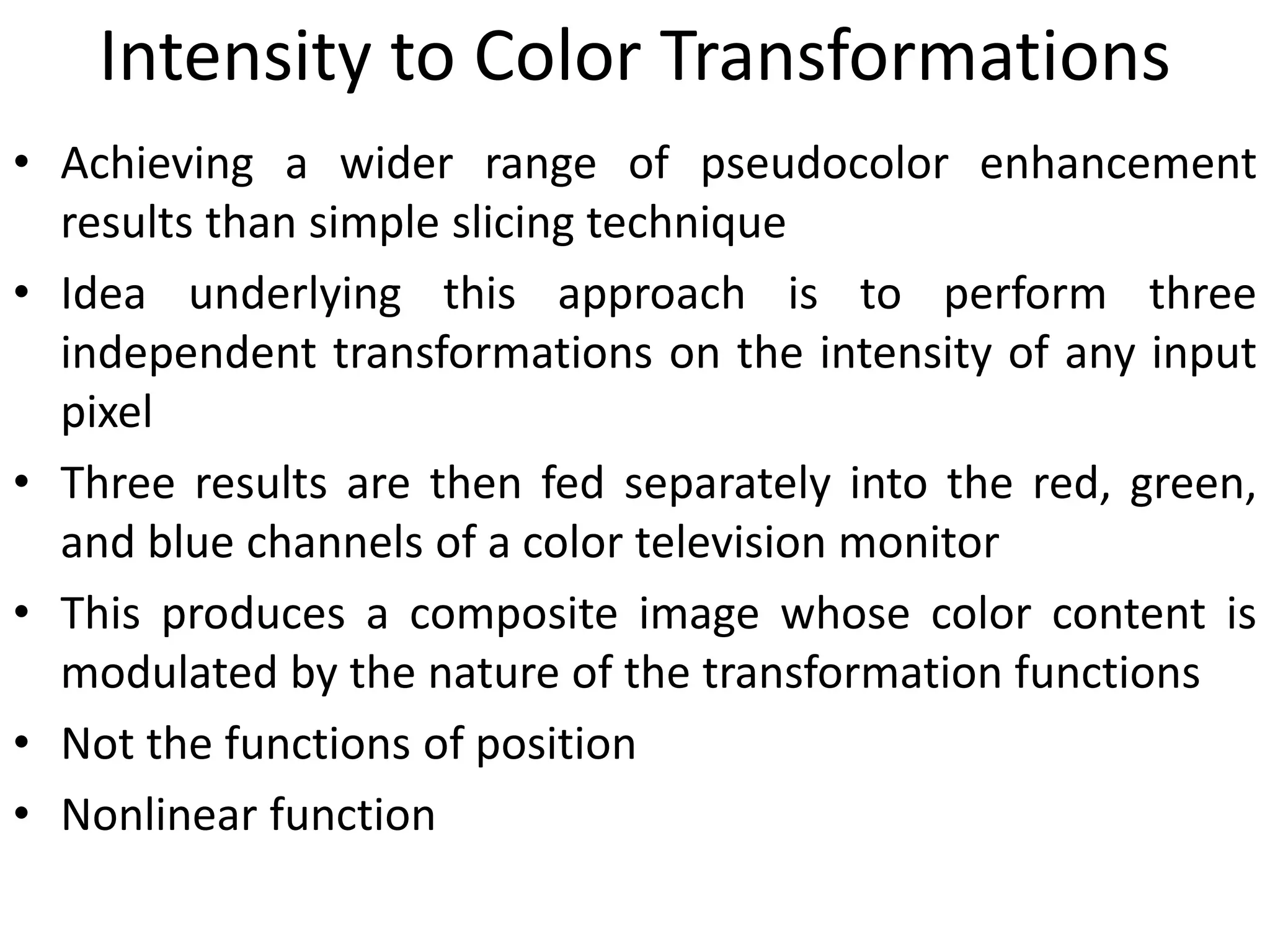 Intensity to Color Transformations
• Achieving a wider range of pseudocolor enhancement
results than simple slicing technique
• Idea underlying this approach is to perform three
independent transformations on the intensity of any input
pixel
• Three results are then fed separately into the red, green,
and blue channels of a color television monitor
• This produces a composite image whose color content is
modulated by the nature of the transformation functions
• Not the functions of position
• Nonlinear function
 
