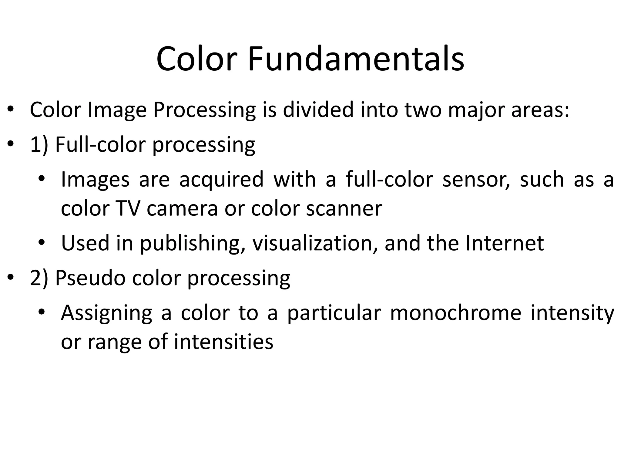 Color Fundamentals
• Color Image Processing is divided into two major areas:
• 1) Full-color processing
• Images are acquired with a full-color sensor, such as a
color TV camera or color scanner
• Used in publishing, visualization, and the Internet
• 2) Pseudo color processing
• Assigning a color to a particular monochrome intensity
or range of intensities
 