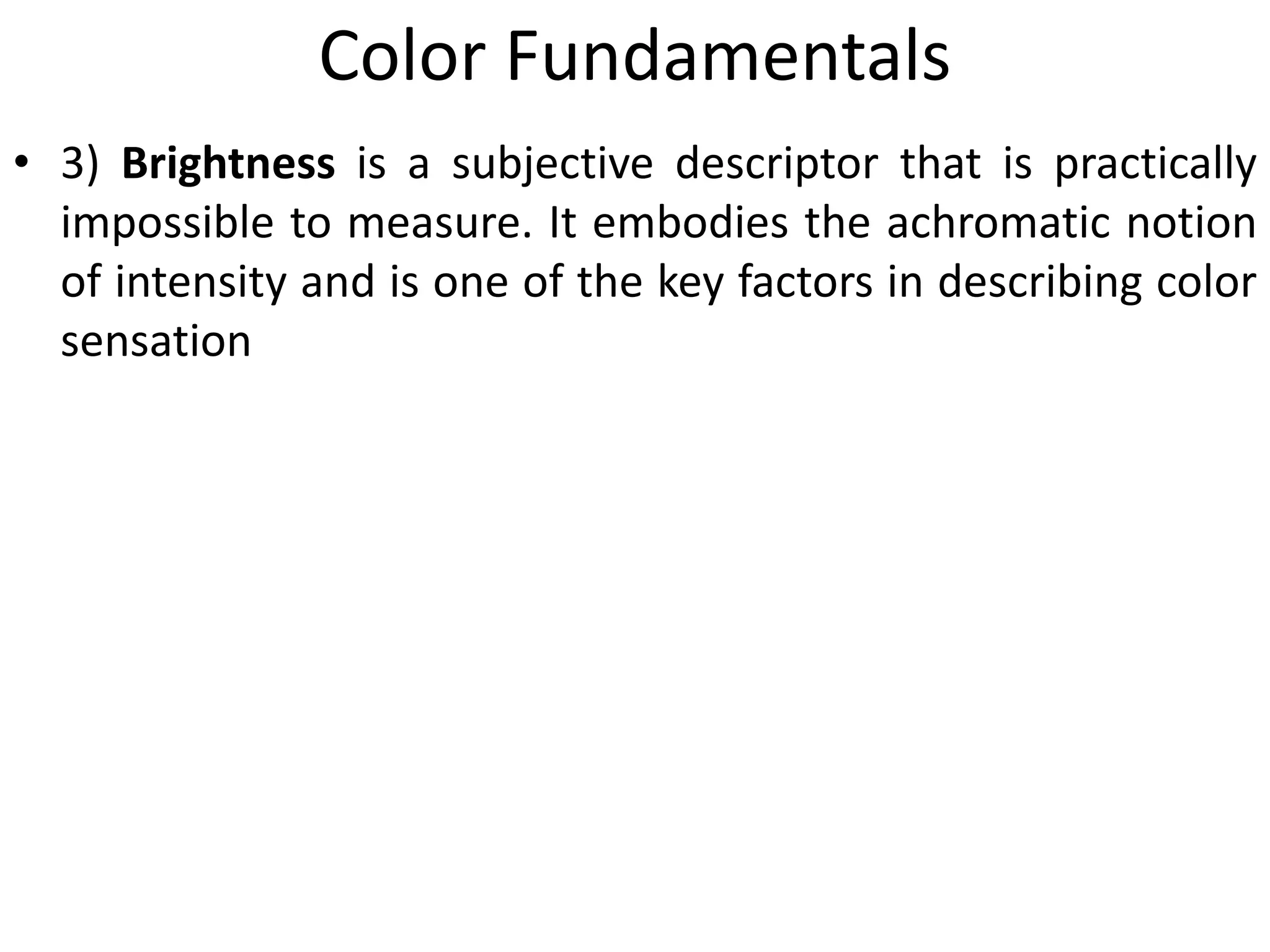 Color Fundamentals
• 3) Brightness is a subjective descriptor that is practically
impossible to measure. It embodies the achromatic notion
of intensity and is one of the key factors in describing color
sensation
 