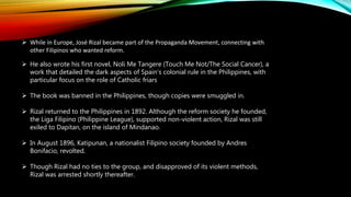  While in Europe, José Rizal became part of the Propaganda Movement, connecting with
other Filipinos who wanted reform.
 He also wrote his first novel, Noli Me Tangere (Touch Me Not/The Social Cancer), a
work that detailed the dark aspects of Spain's colonial rule in the Philippines, with
particular focus on the role of Catholic friars
 The book was banned in the Philippines, though copies were smuggled in.
 Rizal returned to the Philippines in 1892. Although the reform society he founded,
the Liga Filipino (Philippine League), supported non-violent action, Rizal was still
exiled to Dapitan, on the island of Mindanao.
 In August 1896, Katipunan, a nationalist Filipino society founded by Andres
Bonifacio, revolted.
 Though Rizal had no ties to the group, and disapproved of its violent methods,
Rizal was arrested shortly thereafter.
 