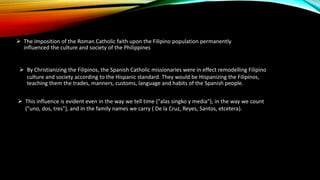 The imposition of the Roman Catholic faith upon the Filipino population permanently
influenced the culture and society of the Philippines
 By Christianizing the Filipinos, the Spanish Catholic missionaries were in effect remodelling Filipino
culture and society according to the Hispanic standard. They would be Hispanizing the Filipinos,
teaching them the trades, manners, customs, language and habits of the Spanish people.
 This influence is evident even in the way we tell time ("alas singko y media"), in the way we count
("uno, dos, tres"), and in the family names we carry ( De la Cruz, Reyes, Santos, etcetera).
 