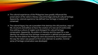  The colonial experiences of the Philippines have greatly influenced the
preservation of the nation’s literary cultural heritage and built cultural heritage.
Apparently, colonial experience has defined how heritage is treated and
conserved.
 The colonial legacy has set a precedent that destroys the old practices, ways of
life, structures and edifices to favor the creation of a new set of world order,
thus setting a culture of neglect and disregard for cultural heritage
conservation. Apparently, the politics of memory and the quest for a new
identity has influenced how heritage conservation is defined and perceived.
From the time before the Philippines were discovered by the Europeans and
the way the nation was passed on from one colonizer to another, minimal
sense of heritage conservation was developed
 