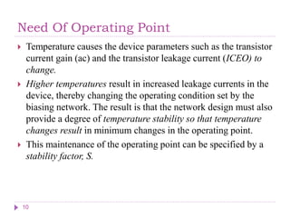 Need Of Operating Point
 Temperature causes the device parameters such as the transistor
current gain (ac) and the transistor leakage current (ICEO) to
change.
 Higher temperatures result in increased leakage currents in the
device, thereby changing the operating condition set by the
biasing network. The result is that the network design must also
provide a degree of temperature stability so that temperature
changes result in minimum changes in the operating point.
 This maintenance of the operating point can be specified by a
stability factor, S.
10
 