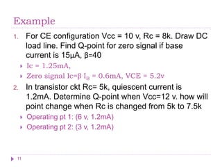 Example
1. For CE configuration Vcc = 10 v, Rc = 8k. Draw DC
load line. Find Q-point for zero signal if base
current is 15μA, β=40
 Ic = 1.25mA,
 Zero signal Ic=β IB = 0.6mA, VCE = 5.2v
2. In transistor ckt Rc= 5k, quiescent current is
1.2mA. Determine Q-point when Vcc=12 v. how will
point change when Rc is changed from 5k to 7.5k
 Operating pt 1: (6 v, 1.2mA)
 Operating pt 2: (3 v, 1.2mA)
11
 