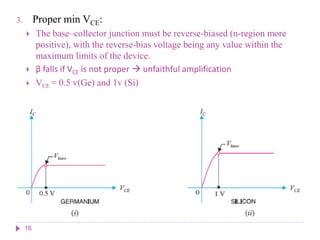 3. Proper min VCE:
 The base–collector junction must be reverse-biased (n-region more
positive), with the reverse-bias voltage being any value within the
maximum limits of the device.
 β falls if VCE is not proper  unfaithful amplification
 VCE = 0.5 v(Ge) and 1v (Si)
16
 
