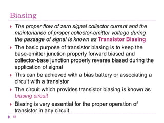 Biasing
 The proper flow of zero signal collector current and the
maintenance of proper collector-emitter voltage during
the passage of signal is known as Transistor Biasing
 The basic purpose of transistor biasing is to keep the
base-emitter junction properly forward biased and
collector-base junction properly reverse biased during the
application of signal
 This can be achieved with a bias battery or associating a
circuit with a transistor
 The circuit which provides transistor biasing is known as
biasing circuit
 Biasing is very essential for the proper operation of
transistor in any circuit.
18
 