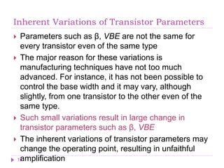 Inherent Variations of Transistor Parameters
 Parameters such as β, VBE are not the same for
every transistor even of the same type
 The major reason for these variations is
manufacturing techniques have not too much
advanced. For instance, it has not been possible to
control the base width and it may vary, although
slightly, from one transistor to the other even of the
same type.
 Such small variations result in large change in
transistor parameters such as β, VBE
 The inherent variations of transistor parameters may
change the operating point, resulting in unfaithful
amplification
19
 