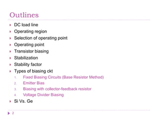 Outlines
 DC load line
 Operating region
 Selection of operating point
 Operating point
 Transistor biasing
 Stabilization
 Stability factor
 Types of biasing ckt
1. Fixed Biasing Circuits (Base Resistor Method)
2. Emitter Bias
3. Biasing with collector-feedback resistor
4. Voltage Divider Biasing
 Si Vs. Ge
2
 