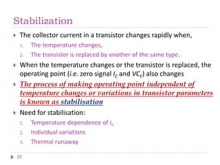 Stabilization
 The collector current in a transistor changes rapidly when,
1. The temperature changes,
2. The transistor is replaced by another of the same type.
 When the temperature changes or the transistor is replaced, the
operating point (i.e. zero signal IC and VCE) also changes
 The process of making operating point independent of
temperature changes or variations in transistor parameters
is known as stabilisation
 Need for stabilisation:
1. Temperature dependence of IC
2. Individual variations
3. Thermal runaway
20
 