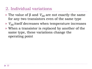 2. Individual variations
 The value of β and VBE are not exactly the same
for any two transistors even of the same type
 VBE itself decreases when temperature increases
 When a transistor is replaced by another of the
same type, these variations change the
operating point
22
 