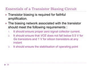 Essentials of a Transistor Biasing Circuit
 Transistor biasing is required for faithful
amplification.
 The biasing network associated with the transistor
should meet the following requirements :
1. It should ensure proper zero signal collector current.
2. It should ensure that VCE does not fall below 0.5 V for
Ge transistors and 1 V for silicon transistors at any
instant
3. It should ensure the stabilisation of operating point
24
 